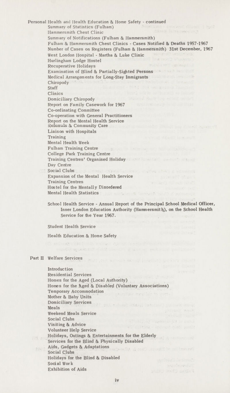 Personal Health and Health Education & Home Safety - continued Summary of Statistics (Fulham) Hammersmith Chest Clinic Summary of Notifications (Fulham &, Hammersmith) Fulham 81 Hammersmith Chest Clinics - Cases Notified & Deaths 1957-1967 Number of Cases on Registers (Fulham & Hammersmith) 31st December, 1967 West London Hospital - Martha & Luke Clinic Hurlingham Lodge Hostel Recuperative Holidays Examination of Blind & Partially-Sighted Persons Medical Arrangements for Long-Stay Immigrants Chiropody Staff Clinics Domiciliary Chiropody Report on Family Casework for 1967 Co-ordinating Committee Co-operation with General Practitioners Report on the Mental Health Service Referrals & Community Care Liaison with Hospitals Training Mental Health Week Fulham Training Centre College Park Training Centre Training Centres' Organised Holiday Day Centre Social Clubs Expansion of the Mental Health Service Training Centres Hostel for the Mentally Disordered Mental Health Statistics School Health Service - Annual Report of the Principal School Medical Officer, Inner London Education Authority (Hammersmitlj), on the School Health Service for the Year 1967. Student Health Service Health Education & Home Safety Part II Welfare Services Introduction Residential Services Homes for the Aged (Local Authority) Homes for the Aged & Disable^ (Voluntary Associations) Temporary Accommodation Mother & Baby Units Domiciliary Services Meals Weekend Meals Service Social Clubs Visiting & Advice Volunteer Help Service Holidays, Outings & Entertainments for the Elderly Services for the Blind & Physically Disabled Aids, Gadgets & Adaptations Social Clubs Holidays for the Blind & Disabled Social Work Exhibition of Aids iv