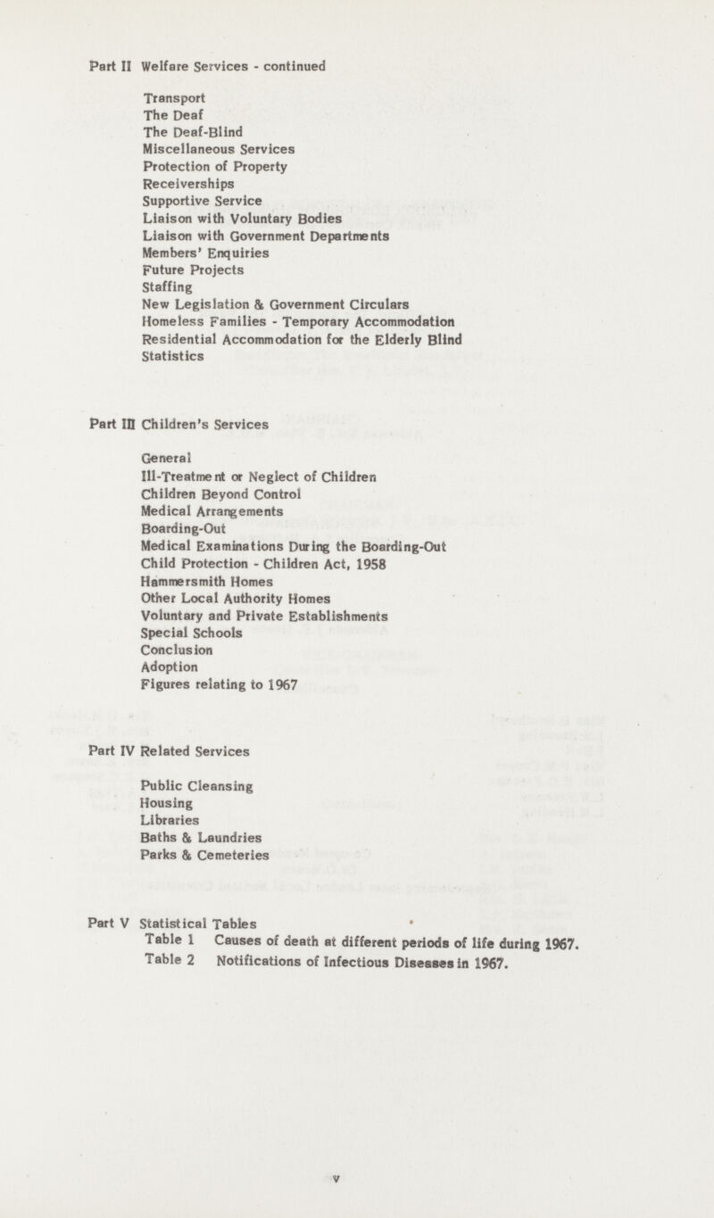 Part II Welfare Services - continued Transport The Deaf The Deaf-Blind Miscellaneous Services Protection of Property Receiverships Supportive Service Liaison with Voluntary Bodies Liaison with Government Departments Members' Enquiries Future Projects Staffing New Legislation & Government Circulars Homeless Families - Temporary Accommodation Residential Accommodation for the Elderly Blind Statistics Part ID Children's Services General Ill-Treatment or Neglect of Children Children Beyond Control Medical Arrangements Boarding-Out Medical Examinations During the Boarding-Out Child Protection - Children Act, 1958 Hammersmith Homes Other Local Authority Homes Voluntary and Private Establishments Special Schools Conclusion Adoption Figures relating to 1967 Part IV Related Services Public Cleansing Housing Libraries Baths & Laundries Parks & Cemeteries Part V Statistical Tables Table 1 Causes of death at different periods of life during 1967. Table 2 Notifications of Infectious Diseases in 1967. v