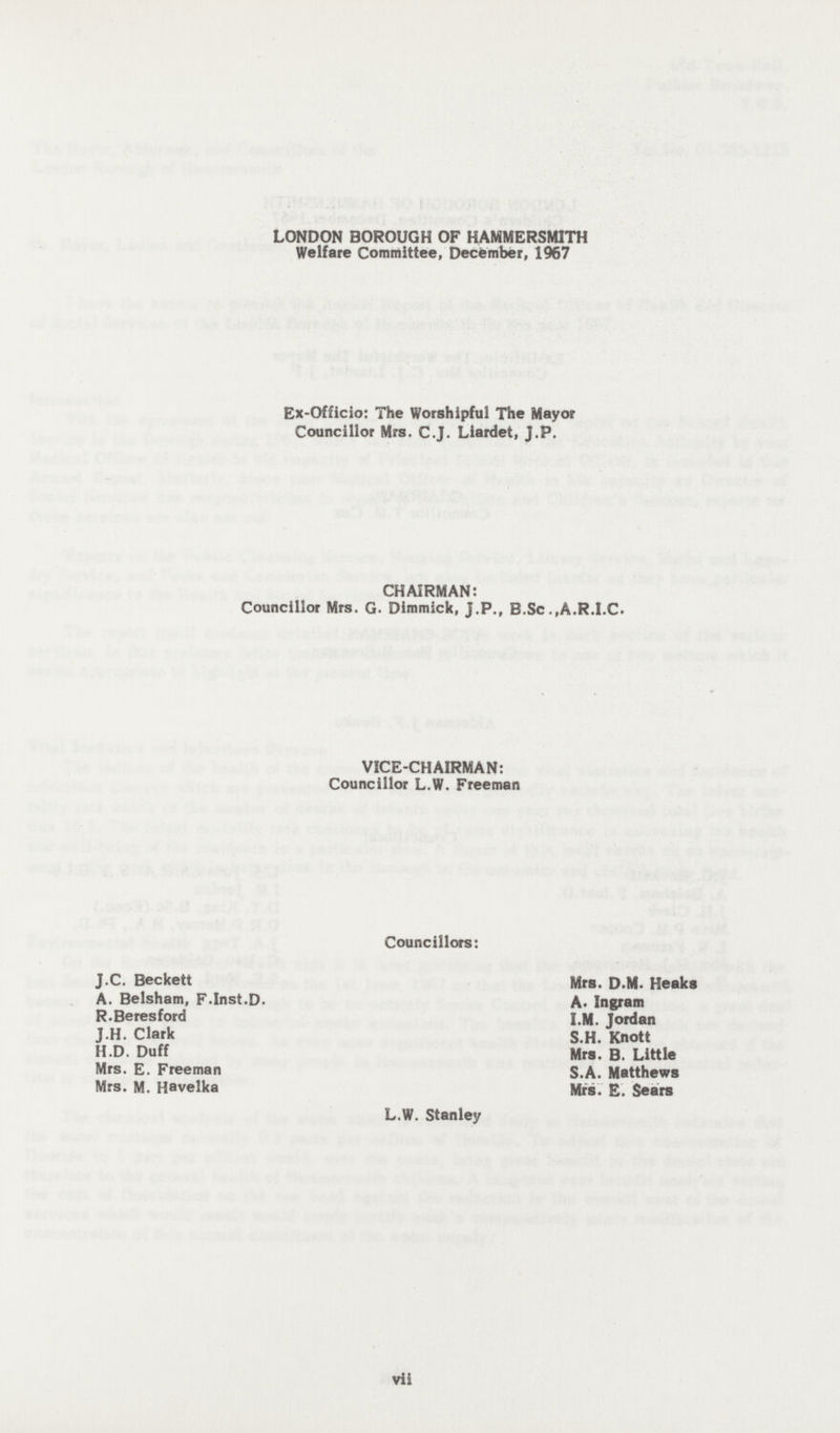 LONDON BOROUGH OF HAMMERSMITH Welfare Committee, December, 1967 Ex-Officio: The Worshipful The Mayor Councillor Mrs. C.J. Liardet, J.P. CHAIRMAN: Councillor Mrs. G. Dimmick, J.P., B.Sc .,A.R.I.C. VICE-CHAIRMAN: Councillor L.W. Freeman Councillors: J.C. Beckett A. Belsham, F.Inst.D. R.Beresford J.H. Clark H.D. Duff Mrs. E. Freeman Mrs. M. Havelka Mrs. D-M. Heaks A- Ingram I.M. Jordan S.H. Knott Mrs. B. Little S.A. Matthews Mrs. E. Sears L.W. Stanley vii
