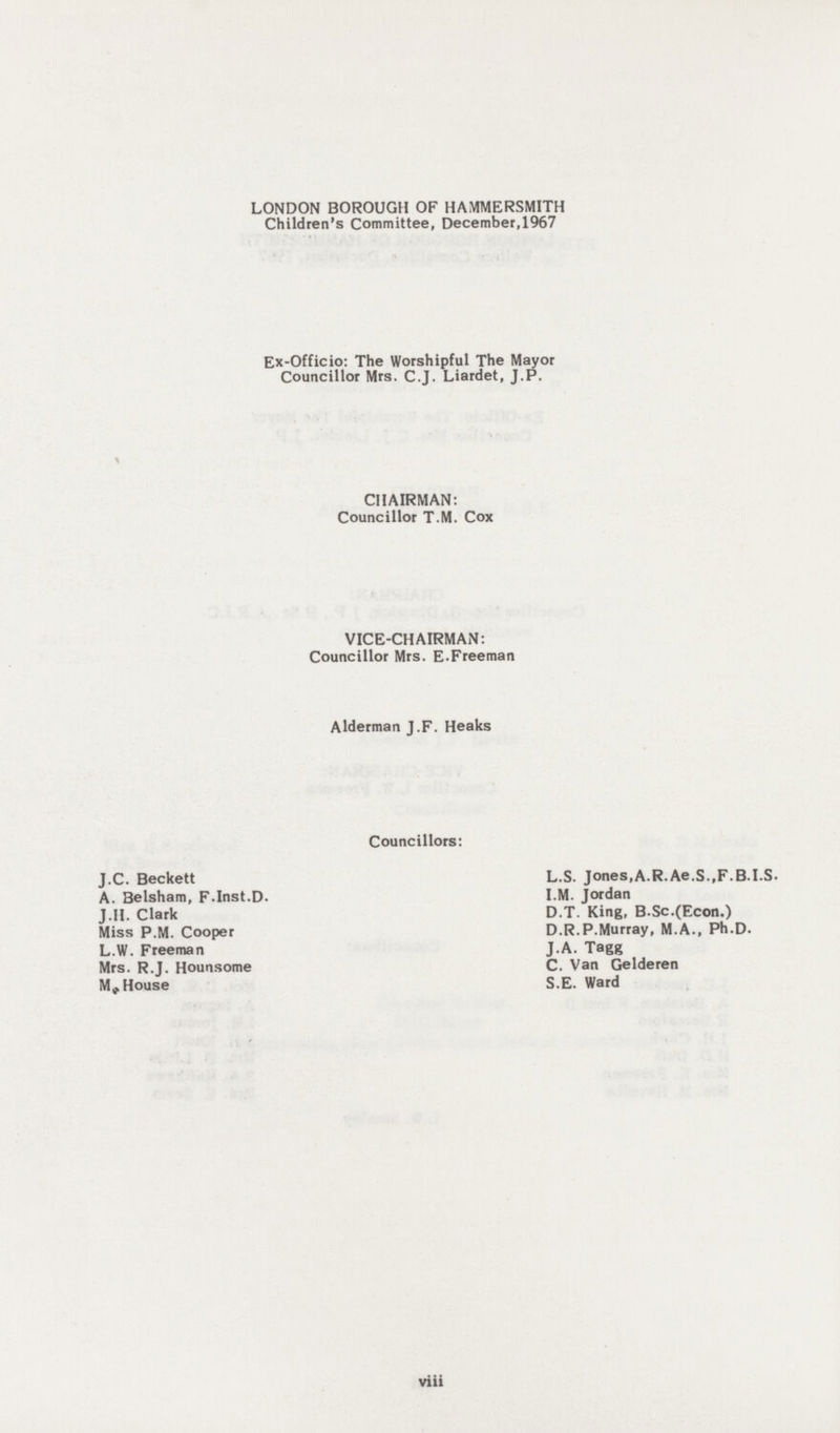 LONDON BOROUGH OF HAMMERSMITH Children's Committee, December,1967 Ex-Officio: The Worshipful The Mayor Councillor Mrs. C.J. Liardet, J.P. CHAIRMAN: Councillor T.M. Cox VICE-CHAIRMAN: Councillor Mrs. E.Freeman Alderman J.F. Heaks Councillors: J.C. Beckett A. Belsham, F.Inst.D. J.II. Clark Miss P.M. Cooper L.W. Freeman Mrs. R.J. Hounsome M, House L.S. Jones,A.R.Ae.S.,F.B.I.S. I.M. Jordan D.T. King, B.Sc.(Econ.) D.R.P.Murray, M.A., Ph.D. J.A. Tagg C. Van Gelderen S.E. Ward viii