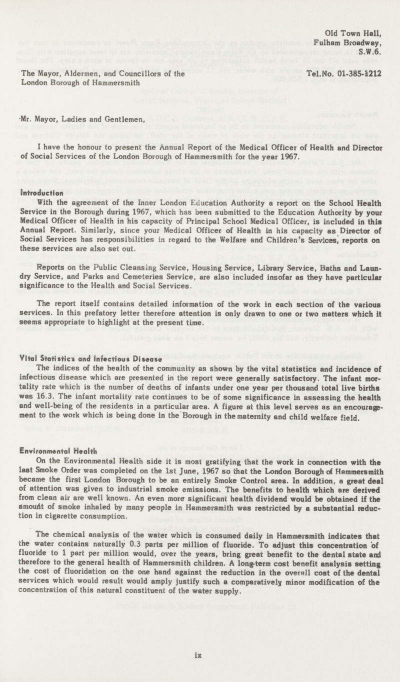 Old Town Hall, Fulham Broadway, S.W.6. The Mayor, Aldermen, and Councillors of the Tel.No. 01-385-1212 London Borough of Hammersmith Mr. Mayor, Ladies and Gentlemen, I have the honour to present the Annual Report of the Medical Officer of Health and Director of Social Services of the London Borough of Hammersmith for the year 1967. Introduction With the agreement of the Inner London Education Authority a report on the School Health Service in the Borough during 1967, which has been submitted to the Education Authority by your Medical Officer of Health in his capacity of Principal School Medical Officer, is included in this Annual Report. Similarly, since your Medical Officer of Health in his capacity as Director of Social Services has responsibilities in regard to the Welfare and Children's Services, reports on these services are also set out. Reports on the Public Cleansing Service, Housing Service, Library Service, Baths and Laun dry Service, and Parks and Cemeteries Service, are also included insofar as they have particular significance to the Health and Social Services. The report itself contains detailed information of the work in each section of the various services. In this prefatory letter therefore attention is only drawn to one or two matters which it seems appropriate to highlight at the present time. Vital Statistics and infectious Disease The indices of the health of the community as shown by the vital statistics and incidence of infectious disease which are presented in the report were generally satisfactory. The infant mor tality rate which is the number of deaths of infants under one year per thousand total live births was 16.3. The infant mortality rate continues to be of some significance in assessing the health and well-being of the residents in a particular area. A figure at this level serves as an encourage ment to the work which is being done in the Borough in the maternity and child welfare field. Environmental Health On the Environmental Health side it is most gratifying that the work in connection with the last Smoke Order was completed on the 1st June, 1967 so that the London Borough of Hammersmith became the first London Borough to be an entirely Smoke Control area. In addition, a great deal of attention was given to industrial smoke emissions. The benefits to health which are derived from clean air are well known. An even more significant health dividend would be obtained if the amouAt of smoke inhaled by many people in Hammersmith was restricted by a substantial reduc tion in cigarette consumption. The chemical analysis of the water which is consumed daily in Hammersmith indicates that the water contains naturally 0.3 parts per million of fluoride. To adjust this concentration of fluoride to 1 part per million would, over the years, bring great benefit to the dental state and therefore to the general health of Hammersmith children. A long-term cost benefit analysis setting the cost of fluoridation on the one hand against the reduction in the overall cost of the dental services which would result would amply justify such a comparatively minor modification of the concentration of this natural constituent of the water supply. ix