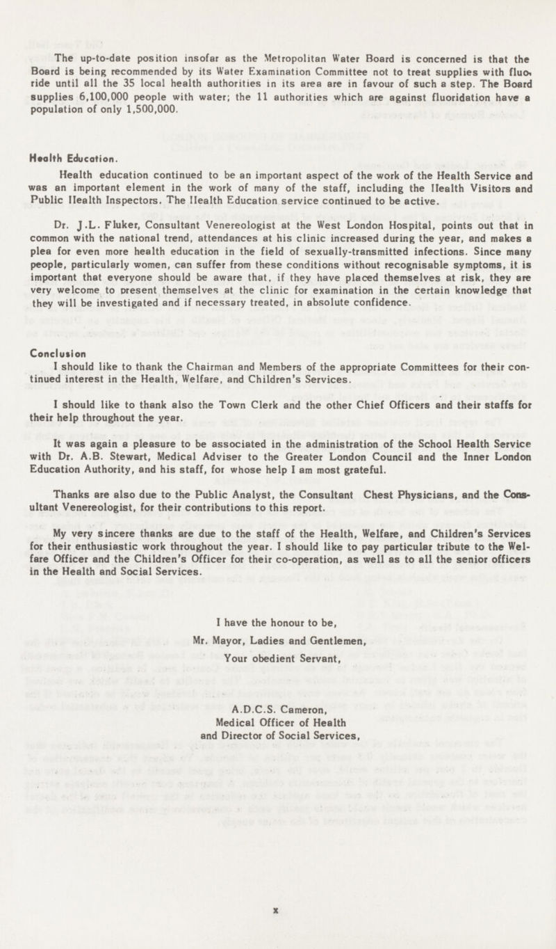 The up-to-date position insofar as the Metropolitan Water Board is concerned is that the Board is being recommended by its Water Examination Committee not to treat supplies with fluoi ride until all the 35 local health authorities in its area are in favour of such a step. The Board supplies 6,100,000 people with water; the 11 authorities which are against fluoridation have a population of only 1,500,000. Health Education. Health education continued to be an important aspect of the work of the Health Service and was an important element in the work of many of the staff, including the Health Visitors and Public Health Inspectors. The Health Education service continued to be active. Dr. J.L. Fluker, Consultant Venereologist at the West London Hospital, points out that in common with the national trend, attendances at his clinic increased during the year, and makes a plea for even more health education in the field of sexually-transmitted infections. Since many people, particularly women, can suffer from these conditions without recognisable symptoms, it is important that everyone should be aware that, if they have placed themselves at risk, they are very welcome to present themselves at the clinic for examination in the certain knowledge that they will be investigated and if necessary treated, in absolute confidence. Conclusion 1 should like to thank the Chairman and Members of the appropriate Committees for their con tinued interest in the Health, Welfare, and Children's Services. I should like to thank also the Town Clerk and the other Chief Officers and their staffs for their help throughout the year. It was again a pleasure to be associated in the administration of the School Health Service with Dr. A.B. Stewart, Medical Adviser to the Greater London Council and the Inner London Education Authority, and his staff, for whose help I am most grateful. Thanks are also due to the Public Analyst, the Consultant Chest Physicians, and the Cons ultant Venereologist, for their contributions to this report. My very sincere thanks are due to the staff of the Health, Welfare, and Children's Services for their enthusiastic work throughout the year. I should like to pay particular tribute to the Wel fare Officer and the Children's Officer for their co-operation, as well as to all the senior officers in the Health and Social Services. I have the honour to be, Mr. Mayor, Ladies and Gentlemen, Your obedient Servant, A.D.C.S. Cameron, Medical Officer of Health and Director of Social Services, x
