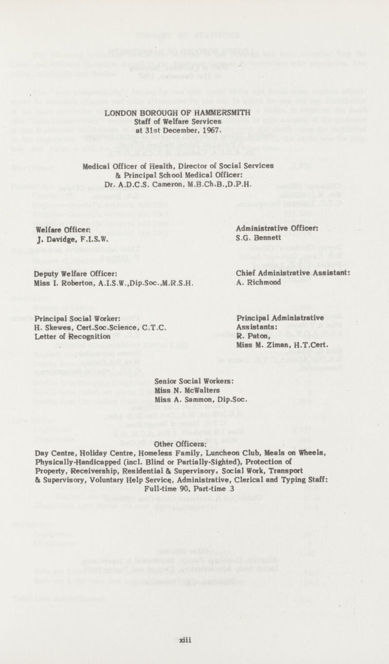 LONDON BOROUGH OF HAMMERSMITH Staff of Welfare Services at 31st December, 1967. Medical Officer of Health, Director of Social Services & Principal School Medical Officer: Dr. A.D.C.S. Cameron, M.B.Ch.B.,D.P.H- Welfare Officer: Administrative Officer: J. Davidge, F.I.S.W. S.G. Bennett Deputy Welfare Officer: Chief Administrative Assistant: Miss I. Roberton, A.I.S.W.,Dip.Soc..M.R.S.H. A. Richmond Principal Social Worker: Principal Administrative H. Skewes, Cert.Soc.Science, C.T.C. Assistants: Letter of Recognition R. Paton, Miss M. Ziman, H.T.Cert. Senior Social Workers: Miss N. McWalters Miss A. Sammon, Dip.Soc. Other Officers: Day Centre, Holiday Centre, Homeless Family, Luncheon Club, Meals on Wheels, Physically-Handicapped (incl. Blind or Partially-Sighted), Protection of Property, Receivership, Residential & Supervisory, Social Work, Transport & Supervisory, Voluntary Help Service, Administrative, Clerical and Typing Staff: Full-time 90, Part-time 3 xiii