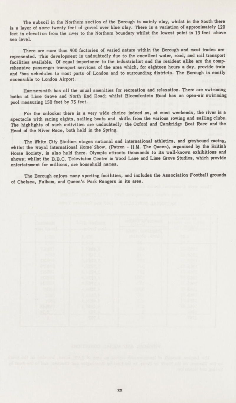 The subsoil in the Northern section of the Borough is mainly clay, whilst in the South there is a layer of some twenty feet of gravel over blue clay. There is a variation of approximately 120 feet in elevation from the river to the Northern boundary whilst the lowest point is 13 feet above sea level. There are more than 900 factories of varied nature within the Borough and most trades are represented. This development is undoubtedly due to the excellent water, road, and rail transport facilities available. Of equal importance to the industrialist and the resident alike are the comp rehensive passenger transport services of the area which, for eighteen hours a day, provide train and 'bus schedules to most parts of London and to surrounding districts. The Borough is easily accessible to London Airport. Hammersmith has all the usual amenities for recreation and relaxation. There are swimming baths at Lime Grove and North End Road; whilst Bloemfontein Road has an open-air swimming pool measuring 150 feet by 75 feet. For the onlooker there is a very wide choice indeed as, at most weekends, the river is a spectacle with racing eights, sailing boats and skiffs from the various rowing and sailing clubs. The highlights of such activities are undoubtedly the Oxford and Cambridge Boat Race and the Head of the River Race, both held in the Spring. The White City Stadium stages national and international athletics, and greyhound racing, whilst the Royal International Horse Show, (Patron - H.M. The Queen), organised by the British Horse Society, is also held there. Olympia attracts thousands to its well-known exhibitions and shows; whilst the B.B.C. Television Centre in Wood Lane and Lime Grove Studios, which provide entertainment for millions, are household names. The Borough enjoys many sporting facilities, and includes the Association Football grounds of Chelsea, Fulham, and Queen's Park Rangers in its area. xx