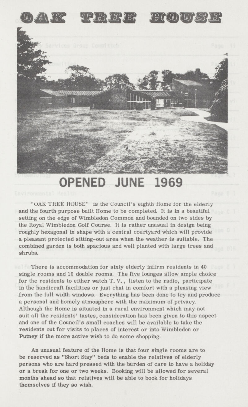 OPENED JUNE 1969 OAK TREE HOUSE is the Council's eighth Home lor the elderly and the fourth purpose built Home to be completed. It is in a beautiful setting on the edge of Wimbledon Common and bounded on two sides by the Royal Wimbledon Golf Course. It is rather unusual in design being roughly hexagonal in shape with a central courtyard which will provide a pleasant protected sitting-out area when the weather is suitable. The combined garden is both spacious ard well planted with large trees and shrubs. There is accommodation for sixty elderly infirm residents in 40 single rooms and 10 double rooms. The five lounges allow ample choice for the residents to either watch T. V. , listen to the radio, participate in the handicraft facilities or just chat in comfort with a pleasing view from the full width windows. Everything has been done to try and produce a personal and homely atmosphere with the maximum of privacy. Although the Home is situated in a rural environment which may not suit all the residents' tastes, consideration has been given to this aspect and one of the Council's small coaches will be available to take the residents out for visits to places of interest or into Wimbledon or Putney if the more active wish to do some shopping. An unusual feature of the Home is that four single rooms are to be reserved as Short Stay beds to enable the relatives of elderly persons who are hard pressed with the burden of care to have a holiday or a break for one or two weeks. Booking will be allowed for several months ahead so that relatives will be able to book for holidays themselves if they so wish.