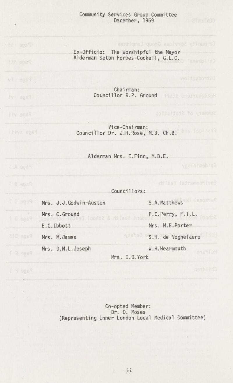 Community Services Group Committee December, 1969 Ex-Officio: The Worshipful the Mayor Alderman Seton Forbes-Cockell, G.L.C. Chairman: Councillor R.P. Ground Vice-Chairman: Councillor Dr. J.H.Rose, M.B. Ch.B. Alderman Mrs. E.Finn, M.B.E. Councillors: Mrs. J.J.Godwin-Austen Mrs. C.Ground E.C.Ibbott Mrs. M.James Mrs. D.M.L.Joseph S.A.Matthews P.C.Perry, F.I.L. Mrs. M.E.Porter S.H. de Voghelaere W.H.Wearmouth Mrs. I.D.York Co-opted Member: Dr. 0. Moses (Representing Inner London Local Medical Committee) ii