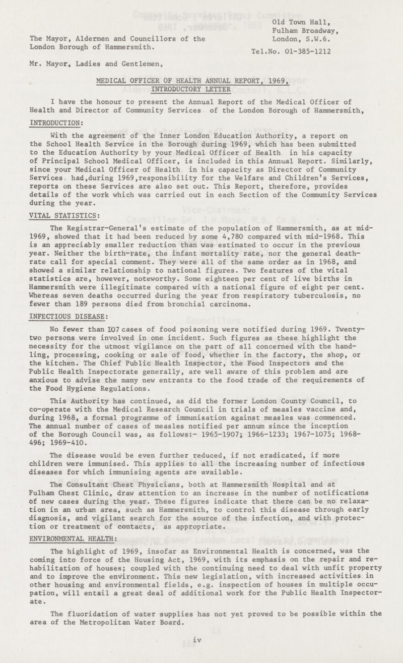 The Mayor, Aldermen and Councillors of the London Borough of Hammersmith. Mr. Mayor, Ladies and Gentlemen, Old Town Hall, Fulham Broadway, London, S.W.6. Tel.No. 01-385-1212 MEDICAL OFFICER OF HEALTH ANNUAL REPORT, 1969, INTRODUCTORY LETTER I have the honour to present the Annual Report of the Medical Officer of Health and Director of Community Services of the London Borough of Hammersmith, INTRODUCTION: With the agreement of the Inner London Education Authority, a report on the School Health Service in the Borough during 1969, which has been submitted to the Education Authority by your Medical Officer of Health in his capacity of Principal School Medical Officer, is included in this Annual Report. Similarly, since your Medical Officer of Health in his capacity as Director of Community Services had,during 1969.responsibility for the Welfare and Children's Services, reports on these Services are also set out. This Report, therefore, provides details of the work which was carried out in each Section of the Community Services during the year. VITAL STATISTICS: The Registrar-General's estimate of the population of Hammersmith, as at mid 1969, showed that it had been reduced by some 4,780 compared with mid-1968. This is an appreciably smaller reduction than was estimated to occur in the previous year. Neither the birth-rate, the infant mortality rate, nor the general death rate call for special comment. They were all of the same order as in 1968, and showed a similar relationship to national figures. Two features of the vital statistics are, however, noteworthy. Some eighteen per cent of live births in Hammersmith were illegitimate compared with a national figure of eight per cent. Whereas seven deaths occurred during the year from respiratory tuberculosis, no fewer than 189 persons died from bronchial carcinoma. INFECTIOUS DISEASE: No fewer than 107 cases of food poisoning were notified during 1969. Twenty two persons were involved in one incident. Such figures as these highlight the necessity for the utmost vigilance on the part of all concerned with the hand ling, processing, cooking or sale of food, whether in the factory, the shop, or the kitchen. The Chief Public Health Inspector, the Food Inspectors and the Public Health Inspectorate generally, are well aware of this problem and are anxious to advise the many new entrants to the food trade of the requirements of the Food Hygiene Regulations. This Authority has continued, as did the former London County Council, to co-operate with the Medical Research Council in trials of measles vaccine and, during 1968, a formal programme of immunisation against measles was commenced. The annual number of cases of measles notified per annum since the inception of the Borough Council was, as follows:- 1965-1907; 1966-1233; 1967-1075; 1968 496; 1969-410. The disease would be even further reduced, if not eradicated, if more children were immunised. This applies to all the increasing number of infectious diseases for which immunising agents are available. The Consultant Chest Physicians, both at Hammersmith Hospital and at Fulham Chest Clinic, draw attention to an increase in the number of notifications Of new cases during the year. These figures indicate that there can be no relaxa tion in an urban area, such as Hammersmith, to control this disease through early diagnosis, and vigilant search for the source of the infection, and with protec tion or treatment of contacts, as appropriate. ENVIRONMENTAL HEALTH: The highlight of 1969, insofar as Environmental Health is concerned, was the coming into force of the Housing Act, 1969, with its emphasis on the repair and re habilitation of houses; coupled with the continuing need to deal with unfit property and to improve the environment. This new legislation, with increased activities in other housing and environmental fields, e.g. inspection of houses in multiple occu pation, will entail a great deal of additional work for the Public Health Inspector ate . The fluoridation of water supplies has not yet proved to be possible within the area of the Metropolitan Water Board. iv