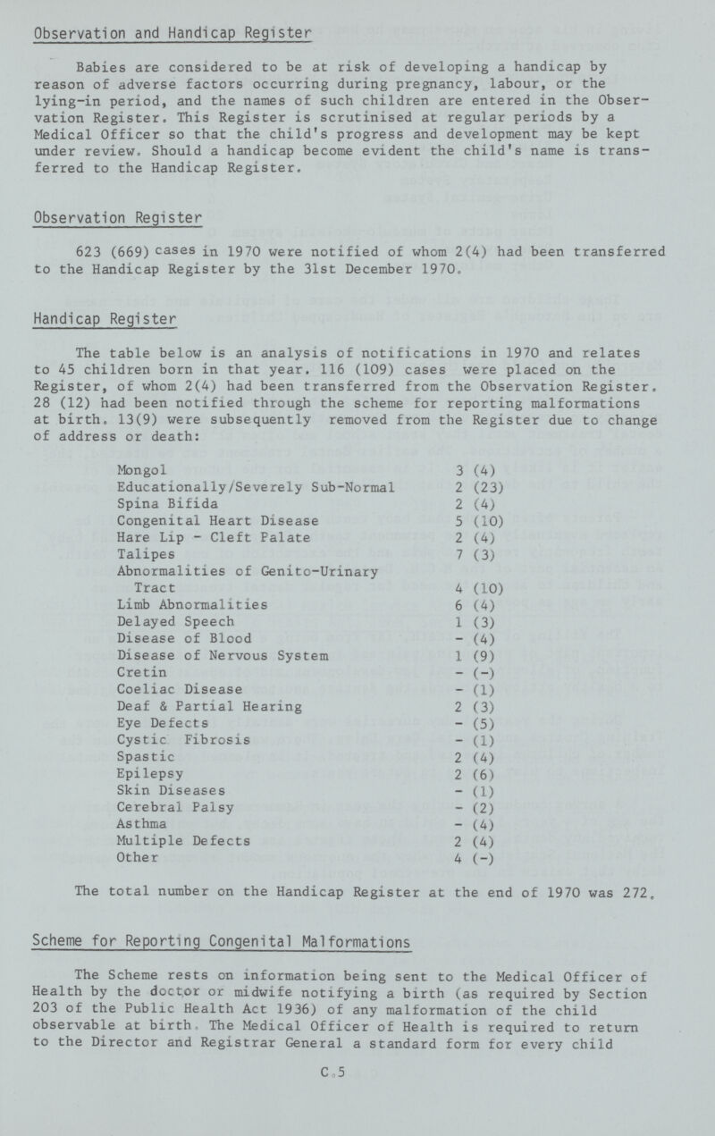 Observation and Handicap Register Babies are considered to be at risk of developing a handicap by reason of adverse factors occurring during pregnancy, labour, or the lying-in period, and the names of such children are entered in the Obser vation Register. This Register is scrutinised at regular periods by a Medical Officer so that the child's progress and development may be kept under review. Should a handicap become evident the child's name is trans ferred to the Handicap Register. Observation Register 623 (669) cases in 19 70 were notified of whom 2(4) had been transferred to the Handicap Register by the 31st December 19 70. Handicap Register The table below is an analysis of notifications in 1970 and relates to 45 children born in that year. 116 (109) cases were placed on the Register, of whom 2(4) had been transferred from the Observation Register. 28 (12) had been notified through the scheme for reporting malformations at birth. 13(9) were subsequently removed from the Register due to change of address or death: Mongol 3 (4) Educationally/Severely Sub-Normal 2 (23) Spina Bifida 2 (4) Congenital Heart Disease 5 (10) Hare Lip - Cleft Palate 2 (4) Talipes 7 (3) Abnormalities of Genito-Urinary Tract 4 (10) Limb Abnormalities 6 (4) Delayed Speech 1 (3) Disease of Blood - (4) Disease of Nervous System 1 (9) Cretin - (-) Coeliac Disease - (1) Deaf & Partial Hearing 2 (3) Eye Defects - (5) Cystic Fibrosis - (1) Spastic 2 (4) Epilepsy 2 (6) Skin Diseases - (1) Cerebral Palsy - (2) Asthma - (4) Multiple Defects 2 (4) Other 4 (-) The total number on the Handicap Register at the end of 1970 was 272, Scheme for Reporting Congenital Malformations The Scheme rests on information being sent to the Medical Officer of Health by the doctor or midwife notifying a birth (as required by Section 203 of the Public Health Act 1936) of any malformation of the child observable at birth. The Medical Officer of Health is required to return to the Director and Registrar General a standard form for every child C.5