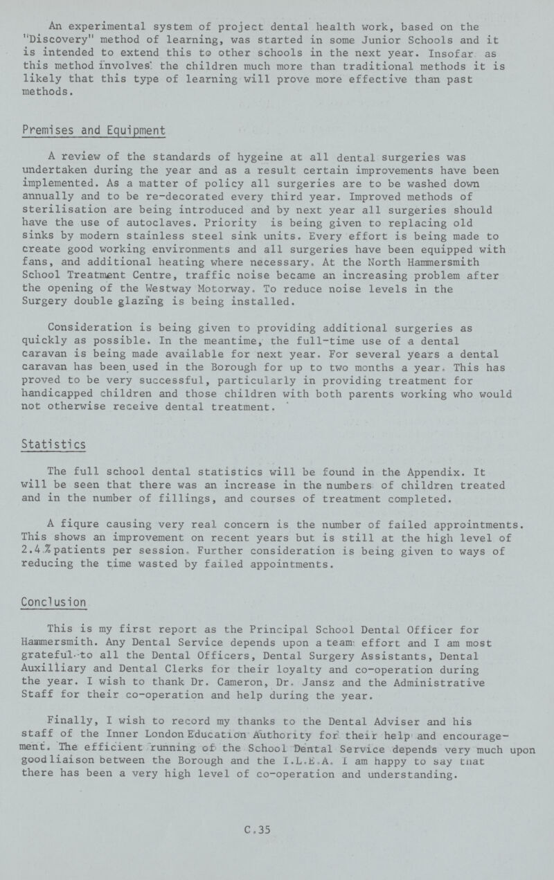 An experimental system of project dental health work, based on the Discovery method of learning, was started in some Junior Schools and it is intended to extend this to other schools in the next year. Insofar as this method involves: the children much more than traditional methods it is likely that this type of learning will prove more effective than past methods. Premises and Equipment A review of the standards of hygeine at all dental surgeries was undertaken during the year and as a result certain improvements have been implemented. As a matter of policy all surgeries are to be washed down annually and to be re-decorated every third year. Improved methods of sterilisation are being introduced and by next year all surgeries should have the use of autoclaves. Priority is being given to replacing old sinks by modern stainless steel sink units. Every effort is being made to create good working environments and all surgeries have been equipped with fans, and additional heating where necessary. At the North Hammersmith School Treatment Centre, traffic noise became an increasing problem after the opening of the Westway Motorway. To reduce noise levels in the Surgery double glazing is being installed. Consideration is being given to providing additional surgeries as quickly as possible. In the meantime, the full-time use of a dental caravan is being made available for next year. For several years a dental caravan has been used in the Borough for up to two months a year. This has proved to be very successful, particularly in providing treatment for handicapped children and those children with both parents working who would not otherwise receive dental treatment. Stati sti cs The full school dental statistics will be found in the Appendix. It will be seen that there was an increase in the numbers of children treated and in the number of fillings, and courses of treatment completed. A fiqure causing very real concern is the number of failed approintments. This shows an improvement on recent years but is still at the high level of 2.4.% patients per session. Further consideration is being given to ways of reducing the time wasted by failed appointments. Conclusion This is my first report as the Principal School Dental Officer for Hammersmith. Any Dental Service depends upon a team effort and I am most grateful-to all the Dental Officers, Dental Surgery Assistants, Dental Auxiliiary and Dental Clerks for their loyalty and co-operation during the year. I wish to thank Dr. Cameron, Dr. Jansz and the Administrative Staff for their co-operation and help during the year. Finally, I wish to record my thanks to the Dental Adviser and his staff of the Inner London Education Authority for their help and encourage ment. The efficient running of' the School Dental Service depends very much upon good liaison between the Borough and the I.L.E-A. I am happy to say tnat there has been a very high level of co-operation and understanding. C.35