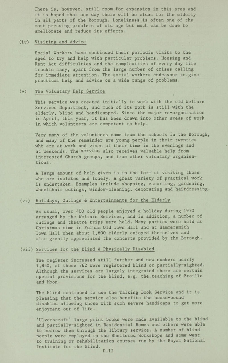 There is, however, still room for expansion in this area and it is hoped that one day there will be clubs for the elderly in all parts of the Borough. Loneliness is often one of the most pressing problems of old age but much can be done to ameliorate and reduce its effects (iv) Visiting and Advice Social Workers have continued their periodic visits to the aged to try and help with particular problems. Housing and Rent Act difficulties and the complexities of every day life trouble many, apart from the large number of crises calling for immediate attention. The social workers endeavour to give practical help and advice on a wide range of problems. (v) The Voluntary Help Service This service was created initially to work with the old Welfare Services Department, and much of its work is still with the elderly, blind and handicapped. Since the major re-organisation in April, this year, it has been drawn into other areas of work in which volunteers are competent to help. Very many of the volunteers come from the schools in the Borough, and many of the remainder are young people in their twenties who are at work and given of their time in the evenings and at weekends. The service also receives valuable help from interested Church groups, and from other voluntary organisa tions. A large amount of help given is in the form of visiting those who are isolated and lonely, A great variety of practical work is undertaken Examples include shopping, escorting, gardening, wheelchair outings, window-cleaning, decorating and hairdressmg. (vi) Holidays, Outings & Entertainments for the Elderly As usual, over 400 old people enjoyed a holiday during 1970 arranged by the Welfare Services, and in addition, a number of outings and theatre trips were held. Many parties were held at Christmas time in Fulham Old Town Hall and at Hammersmith Town Hall when about 1,600 elderly enjoyed themselves and also greatly appreciated the concerts provided by the Borough. (vii) Services for the Blind & Physically Disabled The register increased still further and now numbers nearly 1,850, of these 762 were registered blind or partially-sighted. Although the services are largely integrated there are certain special provisions for the blind, e.g. the teaching of Braille and Moon. The blind continued to use the Talking Book Service and it is pleasing that the service also benefits the house-bound disabled allowing those with such severe handicaps to get more enjoyment out of life. 'Ulverscroft' large print books were made available to the blind and partially-sighted in Residential Homes and others were able to borrow them through the library service, A number of blind people were employed in the Sheltered Workshops and some went to training or rehabilitation courses run by the Royal National Institute for the Blind. D.12