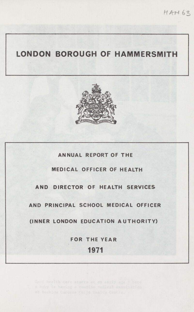 HAM 63 LONDON BOROUGH OF HAMMERSMITH ANNUAL REPORT OF THE MEDICAL OFFICER OF HEALTH AND DIRECTOR OF HEALTH SERVICES AND PRINCIPAL SCHOOL MEDICAL OFFICER (INNER LONDON EDUCATION AUTHORITY) FOR THE YEAR 1971