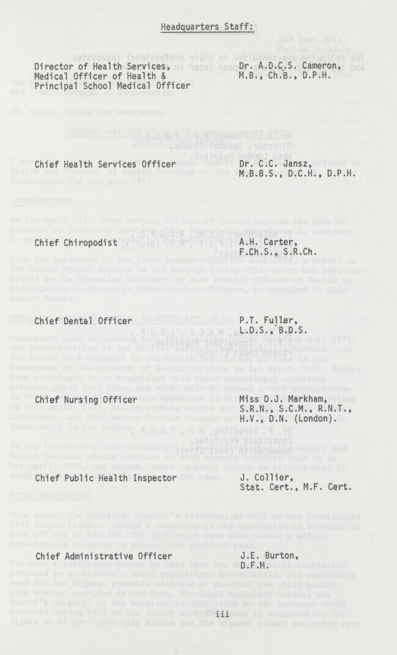 Headquarters Staff: Director of Health Services, Dr. A.D.C.S. Cameron, Medical Officer of Health & M.B., Ch.B., D.P.H. Principal School Medical Officer Chief Health Services Officer Dr. C.C. Jansz, M.B.B.S., D.C.H., D.P.H. Chief Chiropodist A.H. Carter, F.Ch.S., S.R.Ch. Chief Dental Officer P.T. Fuller, L.D.S., B.D.S. Chief Nursing Officer Miss D.J. Markham, S.R.N., S.C.M., R.N.T., H.V., D.N. (London). Chief Public Health Inspector J. Collier, Stat. Cert., M.F. Cert. Chief Administrative Officer J.E. Burton, D.F.M. iii