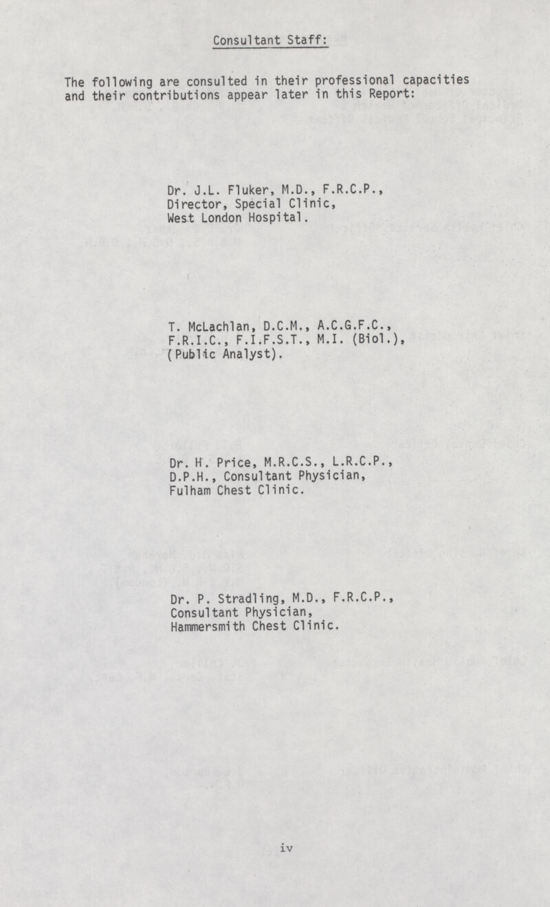 Consultant Staff: The following are consulted in their professional capacities and their contributions appear later in this Report: Dr. J.L. Fluker, M.D., F.R.C.P., Director, Special Clinic, West London Hospital. T. McLachlan, D.C.M., A.C.G.F.C., F.R.I.C., F.I.F.S.T., M.I. (Biol.), (PubUc Analyst). Dr. H. Price, M.R.C.S., L.R.C.P., D.P.H., Consultant Physician, Fulham Chest Clinic. Dr. P. Stradling, M.D., F.R.C.P., Consultant Physician, Hammersmith Chest Clinic. iv