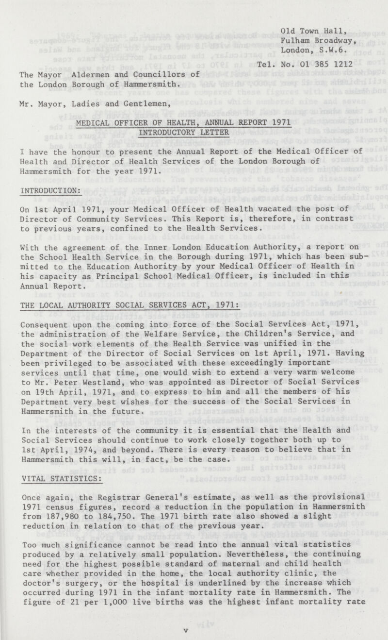 Old Town Hall, Fulham Broadway, London, S.W.6. Tel. No. 01 385 1212 The Mayor Aldermen and Councillors of the London Borough of Hammersmith. Mr. Mayor, Ladies and Gentlemen, MEDICAL OFFICER OF HEALTH, ANNUAL REPORT 1971 INTRODUCTORY LETTER I have the honour to present the Annual Report of the Medical Officer of Health and Director of Health Services of the London Borough of Hammersmith for the year 1971. INTRODUCTION: On 1st April 1971, your Medical Officer of Health vacated the post of Director of Community Services. This Report is, therefore, in contrast to previous years, confined to the Health Services. With the agreement of the Inner London Education Authority, a report on the School Health Service in the Borough during 1971, which has been sub mitted to the Education Authority by your Medical Officer of Health in his capacity as Principal School Medical Officer, is included in this Annual Report. 0 THE LOCAL AUTHORITY SOCIAL SERVICES ACT, 1971: Consequent upon the coming into force of the Social Services Act, 1971, the administration of the Welfare Service, the Children's Service, and the social work elements of the Health Service was unified in the Department of the Director of Social Services on 1st April, 1971. Having been privileged to be associated with these exceedingly important services until that time, one would wish to extend a very warm welcome to Mr. Peter Westland, who was appointed as Director of Social Services on 19th April, 1971, and to express to him and all the members of his Department very best wishes for the success of the Social Services in Hammersmith in the future. In the interests of the community it is essential that the Health and Social Services should continue to work closely together both up to 1st April, 1974, and beyond. There is every reason to believe that in Hammersmith this will, in fact, be the case. VITAL STATISTICS: Once again, the Registrar General's estimate, as well as the provisional 1971 census figures, record a reduction in the population in Hammersmith from 187,980 to 184,750. The 1971 birth rate also showed a slight reduction in relation to that of the previous year. Too much significance cannot be read into the annual vital statistics produced by a relatively small population. Nevertheless, the continuing need for the highest possible standard of maternal and child health care whether provided in the home, the local authority clinic, the doctor's surgery, or the hospital is underlined by the increase which occurred during 1971 in the infant mortality rate in Hammersmith. The figure of 21 per 1,000 live births was the highest infant mortality rate v