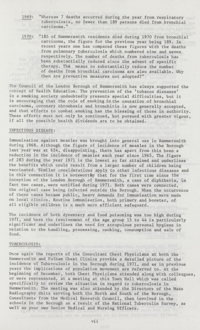 1969: Whereas 7 deaths occurred during the year from respiratory tuberculosis, no fewer than 189 persons died from bronchial carcinoma. 1970: 185 of Hammersmith residents died during 1970 from bronchial carcinoma, the figure for the previous year being 189. In recent years one has compared these figures with the deaths from pulmonary tuberculosis Which numbered nine and seven respectively. The number of deaths from tuberculosis has been substantially reduced since the advent of specific therapy. The means to substantially reduce the number of deaths from bronchial carcinoma are also available. Why then are preventive measures not adopted? The Council of the London Borough of Hammersmith has always supported the concept of Health Education. The prevention of the 'tobacco diseases' in a smoking society undoubtedly presents special difficulties, but it is encouraging that the role of smoking in the causation of bronchial carcinoma, coronary thrombosis and bronchitis is now generally accepted, and that efforts to combat smoking has the blessing of those in authority. These efforts must not only be continued, but pursued with greater vigour, if all the possible health dividends are to be obtained. INFECTIOUS DISEASE: Immunisation against measles was brought into general use in Hammersmith during 1968. Although the figure of incidence of measles in the Borough last year was at 624, disappointing, there has apart from this been a reduction in the incidence of measles each year since 1965. The figure of 283 during the year 1971 is the lowest so far attained and underlines the benefits which could result from a larger number of children being vaccinated. Similar considerations apply to other infectious diseases and in this connection it is noteworthy that for the first time since the inception of the London Borough of Hammersmith, a case of diphtheria, in fact two cases, were notified during 1971. Both cases were connected, the original case being infected outside the Borough. When the occurrence of these cases became public, heavy demands for immunisation were made on local clinics. Routine immunisation, both primary and booster, of all eligible children is a much more efficient safequard. The incidence of both dysentery and food poisoning was too high during 1971, and here the involvement of the age group 15 to 44 is particularly significant and underlines the need for scrupulous personal hygiene in relation to the handling, processing, cooking, consumption and sale of food. TUBERCULOSIS: Once again the reports of the Consultant Chest Physicians at both the Hammersmith and Fulham Chest Clinics provide a detailed picture of the incidence of Tuberculosis in the Borough during 1971, and as in previous years the implications of population movement are referred to. At the beginning of December, both Chest Physicians attended along with colleagues, or were represented, at a meeting at this Town Hall which was called specifically to review the situation in regard to tuberculosis in Hammersmith. The meeting was also attended by the Directors of the Mass Radiography Units serving both the North and South of the Borough, Consultants from the Medical Research Council, then involved in the schools in the Borough as a result of the National Tuberculin Survey, as well as your own Senior Medical and Nursing Officers. vii