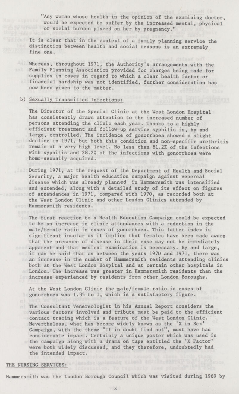 Any woman whose health in the opinion of the examining doctor, would be expected to suffer by the increased mental, physical or social burden placed on her by pregnancy. It is clear that in the context of a family planning service the distinction between health and social reasons is an extremely fine one. Whereas, throughout 1971, the Authority's arrangements with the Family Planning Association provided for charges being made for supplies in cases in regard to which a clear health factor or financial hardship was not identified, further consideration has now been given to the matter. b) Sexually Transmitted Infections: The Director of the Special Clinic at the West London Hospital has consistently drawn attention to the increased number of persons attending the clinic each year. Thanks to a highly efficient treatment and follow-up service syphilis is, by and large, controlled. The incidence of gonorrhoea showed a slight decline in 1971, but both this condition and non-specific urethritis remain at a very high level. No less than 81.2% of the infections with syphilis and 28.2% of the infections with gonorrhoea were homo-sexually acquired. During 1971, at the request of the Department of Health and Social Security, a major health education campaign against venereal disease which was already planned in Hammersmith was intensified and extended, along with a detailed study of its effect on figures of attendances in 1971, compared with 1970, as recorded both at the West London Clinic and other London Clinics attended by Hammersmith residents. The first reaction to a Health Education Campaign could be expected to be an increase in clinic attendances with a reduction in the male/female ratio in cases of gonorrhoea. This latter index is significant insofar as it implies that females have been made aware that the presence of disease in their case may not be immediately apparent and that medical examination is necessary. By and large, it can be said that as between the years 1970 and 1971, there was an increase in the number of Hammersmith residents attending clinics both at the West London Hospital and at certain other hospitals in London. The increase was greater in Hammersmith residents than the increase experienced by residents from other London Boroughs. At the West London Clinic the male/female ratio in cases of gonorrhoea was 1.35 to 1, which is a satisfactory figure. The Consultant Venereologist in his Annual Report considers the various factors involved and tribute must be paid to the efficient contact tracing which is a feature of the West London Clinic. Nevertheless, what has become widely known as the 'X in Sex' Campaign, with the theme If in doubt find out, must have had considerable impact. Certainly a unique poster which was used in the campaign along with a drama on tape entitled the 'X Factor' were both widely discussed, and they therefore, undoubtedly had the intended impact. THE NURSING SERVICES: Hammersmith was the London Borough Council which was visited during 1969 by x