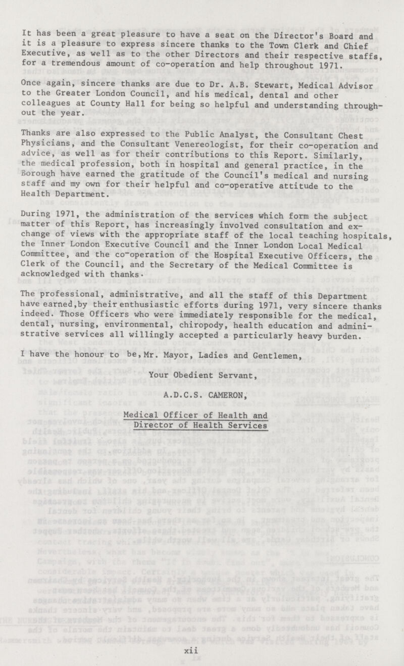 It has been a great pleasure to have a seat on the Director's Board and it is a pleasure to express sincere thanks to the Town Clerk and Chief Executive, as well as to the other Directors and their respective staffs, for a tremendous amount of co-operation and help throughout 1971. Once again, sincere thanks are due to Dr. A.B. Stewart, Medical Advisor to the Greater London Council, and his medical, dental and other colleagues at County Hall for being so helpful and understanding through out the year. Thanks are also expressed to the Public Analyst, the Consultant Chest Physicians, and the Consultant Venereologist, for their co-operation and advice, as well as for their contributions to this Report. Similarly, the medical profession, both in hospital and general practice, in the Borough have earned the gratitude of the Council's medical and nursing staff and my own for their helpful and co-operative attitude to the Health Department. During 1971, the administration of the services which form the subject matter of this Report, has increasingly involved consultation and ex change of views with the appropriate staff of the local teaching hospitals, the Inner London Executive Council and the Inner London Local Medical Committee, and the co-operation of the Hospital Executive Officers, the Clerk of the Council, and the Secretary of the Medical Committee is acknowledged with thanks- The professional, administrative, and all the staff of this Department have earned,by their enthusiastic efforts during 1971, very sincere thanks indeed. Those Officers who were immediately responsible for the medical, dental, nursing, environmental, chiropody, health education and admini strative services all willingly accepted a particularly heavy burden. I have the honour to be, Mr. Mayor, Ladies and Gentlemen, Your Obedient Servant, A.D.C.S. CAMERON, Medical Officer of Health and Director of Health Services xii