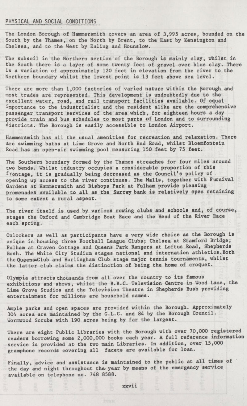 PHYSICAL AND SOCIAL CONDITIONS The London Borough of Hammersmith covers an area of 3,995 acres, bounded on the South by the Thames, on the North by Brent, to the East by Kensington and Chelsea, and to the West by Ealing and Hounslow. The subsoil in the Northern section of the Borough is mainly clay, whilst in the South there is a layer of some twenty feet of gravel over blue clay. There is a variation of approximately 120 feet in elevation from the river to the Northern boundary whilst the lowest point is 13 feet above sea level. There are more than 1,000 factories of varied nature within the porough and most trades are represented. This development is undoubtedly due to the excellent water, road, and rail transport facilities available. Of equal importance to the industrialist and the resident alike are the comprehensive passenger transport services of the area which, for eighteen hours a day provide train and bus schedules to most parts of London and to surrounding districts. The Borough is easily accessible to London Airport. Hammersmith has all the usual amenities for recreation and relaxation. There are swimming baths at Lime Grove and North End Road, whilst Bloemfontein Road has an open-air swimming pool measuring 150 feet by 75 feet. The Southern boundary formed by the Thames streaches for four miles around two bends. Whilst industry occupies a considerable proportion of this frontage, it is gradually being decreased as the Council's policy of opening up access to the river continues. The Malls, together with Furnival Gardens at Hammersmith and Bishops Park at Fulham provide pleasing promenades available to all as the Surrey bank is relatively open retaining to some extent a rural aspect. The river itself is used by various rowing clubs and schools and, of course, stages the Oxford and Cambridge Boat Race and the Head of the River Race each spring. Onlookers as well as participants have a very wide choice as the Borough is unique in housing three Football League Clubs; Chelsea at Stamford Bridge; Fulham at Craven Cottage and Queens Park Rangers at Loftus Road, Shepherds Bush. The White City Stadium stages national and internation athletics.Both the Qu£ens*Club and Hurlingham Club stage major tennis tournaments, whilst the latter club claims the distinction of being the home of croquet. Olympia attracts thousands from all over the country to its famous exhibitions and shows, whilst the B.B.C. Television Centre in Wood Lane, the Lime Grove Studios and the Television Theatre in Shepherds Bush providing entertainment for millions are household names. Ample parks and open spaces are provided within the Borough. Approximately 304 acrea are maintained by the G.L.C. and 84 by the Borough Council. Wormwood Scrubs with 190 acres being by far the largest. There are eight Public Libraries with the Borough with over 70,000 registered readers borrowing some 2,000,000 books each year. A full reference information service is provided at the two main Libraries. In addition, over 15,000 gramphone records covering all facets are available for loan. Finally, advice and assistance is maintained to the public at all times of the day and night throughout the year by means of the emergency service available on telephone no. 748 8588. xxvii
