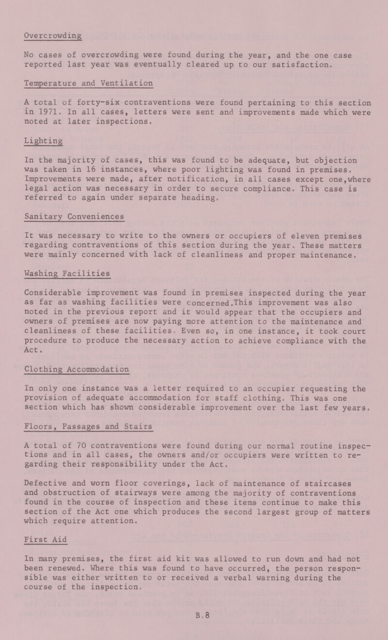 Overcrowding No cases of overcrowding were found during the year, and the one case reported last year was eventually cleared up to our satisfaction. Temperature and Ventilation A total of forty-six contraventions were found pertaining to this section in 1971. In all cases, letters were sent and improvements made which were noted at later inspections. Lighting In the majority of cases, this was found to be adequate, but objection was taken in 16 instances, where poor lighting was found in premises. Improvements were made, after notification, in all cases except one,where legal action was necessary in order to secure compliance. This case is referred to again under separate heading. Sanitary Conveniences It was necessary to write to the owners or occupiers of eleven premises regarding contraventions of this section during the year. These matters were mainly concerned with lack of cleanliness and proper maintenance. Washing Facilities Considerable improvement was found in premises inspected during the year as far as washing facilities were concerned.This improvement was also noted in the previous report and it would appear that the occupiers and owners of premises are now paying more attention to the maintenance and cleanliness of these facilities- Even so, in one instance, it took court procedure to produce the necessary action to achieve compliance with the Act. Clothing Accommodation In only one instance was a letter required to an occupier requesting the provision of adequate accommodation for staff clothing. This was one section which has shown considerable improvement over the last few years. Floors, Passages and Stairs A total of 70 contraventions were found during our normal routine inspec tions and in all cases, the owners and/or occupiers were written to re garding their responsibility under the Act. Defective and worn floor coverings, lack of maintenance of staircases and obstruction of stairways were among the majority of contraventions found in the course of inspection and these items continue to make this section of the Act one which produces the second largest group of matters which require attention. First Aid In many premises, the first aid kit was allowed to run down and had not been renewed. Where this was found to have occurred, the person respon sible was either written to or received a verbal warning during the course of the inspection. B.8