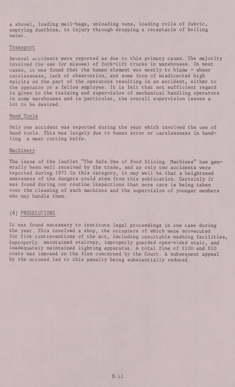 a shovel, loading mail-bags, unloading vans, loading rolls of fabric, emptying dustbins, to injury through dropping a receptacle of boiling water„ Transport Several accidents were reported as due to this primary cause,, The majority involved the use (or misuse) of fork-lift trucks in warehouses, In most cases, it was found that the human element was mostly to blame - sheer carelessness, lack of observation; and some form of misdirected high spirits on the part of the operators resulting in an accident, either to the operator or a fellow employee It is felt that not sufficient regard is given to the training and supervision of mechanical handling operators in some warehouses and in particular, the overall supervision leaves a lot to be desired* Hand Tools Only one accident was reported during the year which involved the use of hand tools,, This was largely due to human error or carelessness in hand ling a meat cutting knife„ Machinery The issue of the leaflet The Safe Use of Food Slicing Machines has gen erally been well received by the trade, and as only two accidents were reported during 1971 in this category, it may well be that a heightened awareness of the dangers could stem from this publication Certainly it was found during our routine inspections that more care is being taken over the cleaning of such machines and the supervision of younger members who may handle them„ (4) PROSECUTIONS It was found necessary to institute legal proceedings in one case during the year0 This involved a shop, the occupiers of which were orosecuted for five contraventions of the Act, including unsuitable washing facilities, improperly maintained stairway, improperly guarded open-sided stair, and inadequately maintained lighting apparatus,, A total fine of £100 and £10 costs was imposed on the firm concerned by the Court„ A subsequent appeal by the accused led to this penalty being substantially reduced. B.ll