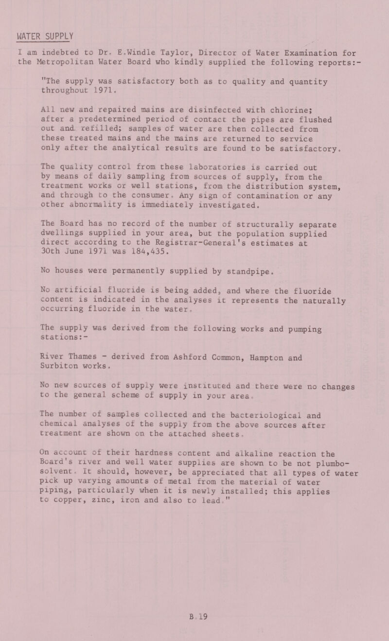 WATER SUPPLY I am indebted to Dr. E.Windle Taylor, Director of Water Examination for the Metropolitan Water Board who kindly supplied the following reports:- The supply was satisfactory both as to quality and quantity throughout 1971. All new and repaired mains are disinfected with chlorine; after a predetermined period of contact the pipes are flushed out and refilled; samples of water are then collected from these treated mains and the mains are returned to service only after the analytical results are found to be satisfactory. The quality control from these laboratories is carried out by means of daily sampling from sources of supply, from the treatment works or well stations, from the distribution system, and through to the consumer, Any sign of contamination or any other abnormality is immediately investigated. The Board has no record of the number of structurally separate dwellings supplied in your area, but the population supplied direct according to the Registrar-General's estimates at 30th June 1971 was 184,435. No houses were permanently supplied by standpipe. No artificial fluoride is being added, and where the fluoride content is indicated in the analyses it represents the naturally occurring fluoride in the water. The supply was derived from the following works and pumping stations:- River Thames - derived from Ashford Common, Hampton and Surbiton works. No new sources of supply were instituted and there were no changes to the general scheme of supply in your area. The number of samples collected and the bacteriological and chemical analyses of the supply from the above sources after treatment are shown on the attached sheets. On account of their hardness content and alkaline reaction the Board's river and well water supplies are shown to be not plumbo solvent- It should, however, be appreciated that all types of water pick up varying amounts of metal from the material of water piping, particularly when it is newly installed; this applies to copper, zinc, iron and also to lead  B.19