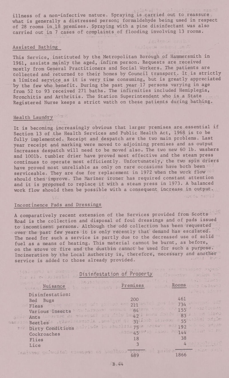illness of a non-infective nature. Spraying is carried out to reassure what is generally a distressed person; formaldehyde being used in respect of 28 rooms in .18 premises. Spraying with a pine disinfectant was also carried out in 7 cases of complaints of flooding involving 13 rooms. Assisted Bathing This Service, instituted by the Metropolitan Borough of Hammersmith in 1961, assists mainly the aged, infirm person. Requests are received mostly from General Practitioners and Social Workers. The patients are collected and returned to their homes by Council transport. It is strictly a limited service as it is very time consuming, but is greatly appreciated by the few who benefit. During the past year 17 persons varying in age from 52 to 93 received 271 baths. The infirmities included Hemiplegia, Bronchitis and Arthritis. The Station Superintendent who is a State Registered Nurse keeps a strict watch on these patients during bathing. Health Laundry It is becoming increasingly obvious that larger premises are essential if Section 13 of the Health Services and Public Health Act, 1968 is to be fully implemented. Receipt and despatch are the two main problems. Last year receipt and marking were moved to adjoining premises and as output increases despatch will need to be moved also. The two new 60 lb. washers and 1001b. tumbler drier have proved most effective and the steam press continues to operate most efficiently. Unfortunately, the two spin driers have proved most unreliable as only on rare occasions have both been serviceable. They are due for replacement in 1972 when the work flow should then improve. The Mariner ironer has required constant attention and it is proposed to replace it with a steam press in 1973. A balanced work flow should then be possible with a consequent increase in output. Incontinence Pads and Dressings A comparatively recent extension of the Services provided from Seotts Road is the collection and disposal of foul dressings and of pads issued to incontinent persons. Although the odd collection has been requested over the past few years it is only recently that demand has escalated. The need for such a service is partly due to the decreased use of solid fuel as a means of heating. This material cannot be burnt, as before, on the stove or fire and the dustbin cannot be used for such a purpose. Incineration by the Local Authority is, therefore, necessary and another service is added to those already provided. Disinfestation of Property . Nuisance Premises Rooms Disinfestation: Bed Bugs 200 461 Fleas 211 734 Various Insects 64 155 Ants 42 83 Beetles 31 55 Dirty Conditions 75 192 Cockroaches 45 144 Flies 18 38 Lice 3 4 689 1866 B. 44