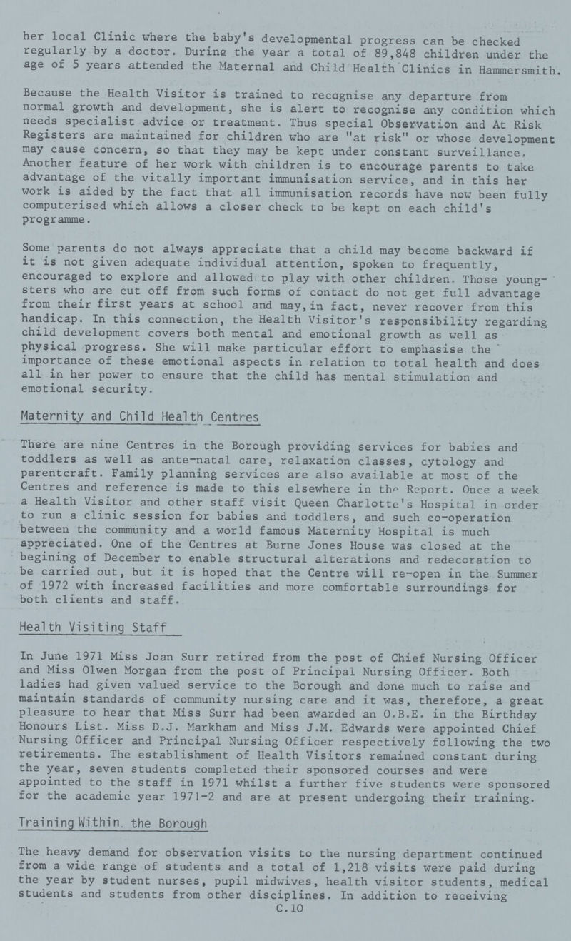 her local Clinic where the baby's developmental progress can be checked regularly by a doctor. During the year a total of 89,848 children under the age of 5 years attended the Maternal and Child Health Clinics in Hammersmith. Because the Health Visitor is trained to recognise any departure from normal growth and development, she is alert to recognise any condition which needs specialist advice or treatment. Thus special Observation and At Risk Registers are maintained for children who are at risk or whose development may cause concern, so that they may be kept under constant surveillance. Another feature of her work with children is to encourage parents to take advantage of the vitally important immunisation service, and in this her work is aided by the fact that all immunisation records have now been fully computerised which allows a closer check to be kept on each child's programme. Some parents do not always appreciate that a child may become backward if it is not given adequate individual attention, spoken to frequently, encouraged to explore and allowed to play with other children. Those young sters who are cut off from such forms of contact do not get full advantage from their first years at school and may,in fact, never recover from this handicap. In this connection, the Health Visitor's responsibility regarding child development covers both mental and emotional growth as well as physical progress. She will make particular effort to emphasise the importance of these emotional aspects in relation to total health and does all in her power to ensure that the child has mental stimulation and emotional security. Maternity and Child Health Centres There are nine Centres in the Borough providing services for babies and toddlers as well as ante-natal care, relaxation classes, cytology and parentcraft. Family planning services are also available at most of the Centres and reference is made to this elsewhere in the Raport. Once a week a Health Visitor and other staff visit Queen Charlotte's Hospital in order to run a clinic session for babies and toddlers, and such co-operation between the community and a world famous Maternity Hospital is much appreciated. One of the Centres at Burne Jones House was closed at the begining of December to enable structural alterations and redecoration to be carried out, but it is hoped that the Centre will re-open in the Summer of 1972 with increased facilities and more comfortable surroundings for both clients and staff. Health Visiting Staff In June 1971 Miss Joan Surr retired from the post of Chief Nursing Officer and Miss Olwen Morgan from the post of Principal Nursing Officer. Both ladies had given valued service to the Borough and done much to raise and maintain standards of community nursing care and it was, therefore, a great pleasure to hear that Miss Surr had been awarded an O.B.E. in the Birthday Honours List. Miss D.J. Markham and Miss J.M. Edwards were appointed Chief Nursing Officer and Principal Nursing Officer respectively following the two retirements. The establishment of Health Visitors remained constant during the year, seven students completed their sponsored courses and were appointed to the staff in 1971 whilst a further five students were sponsored for the academic year 1971-2 and are at present undergoing their training. Training Within, the Borough The heavy demand for observation visits to the nursing department continued from a wide range of students and a total of 1,218 visits were paid during the year by student nurses, pupil midwives, health visitor students, medical students and students from other disciplines. In addition to receiving C.10