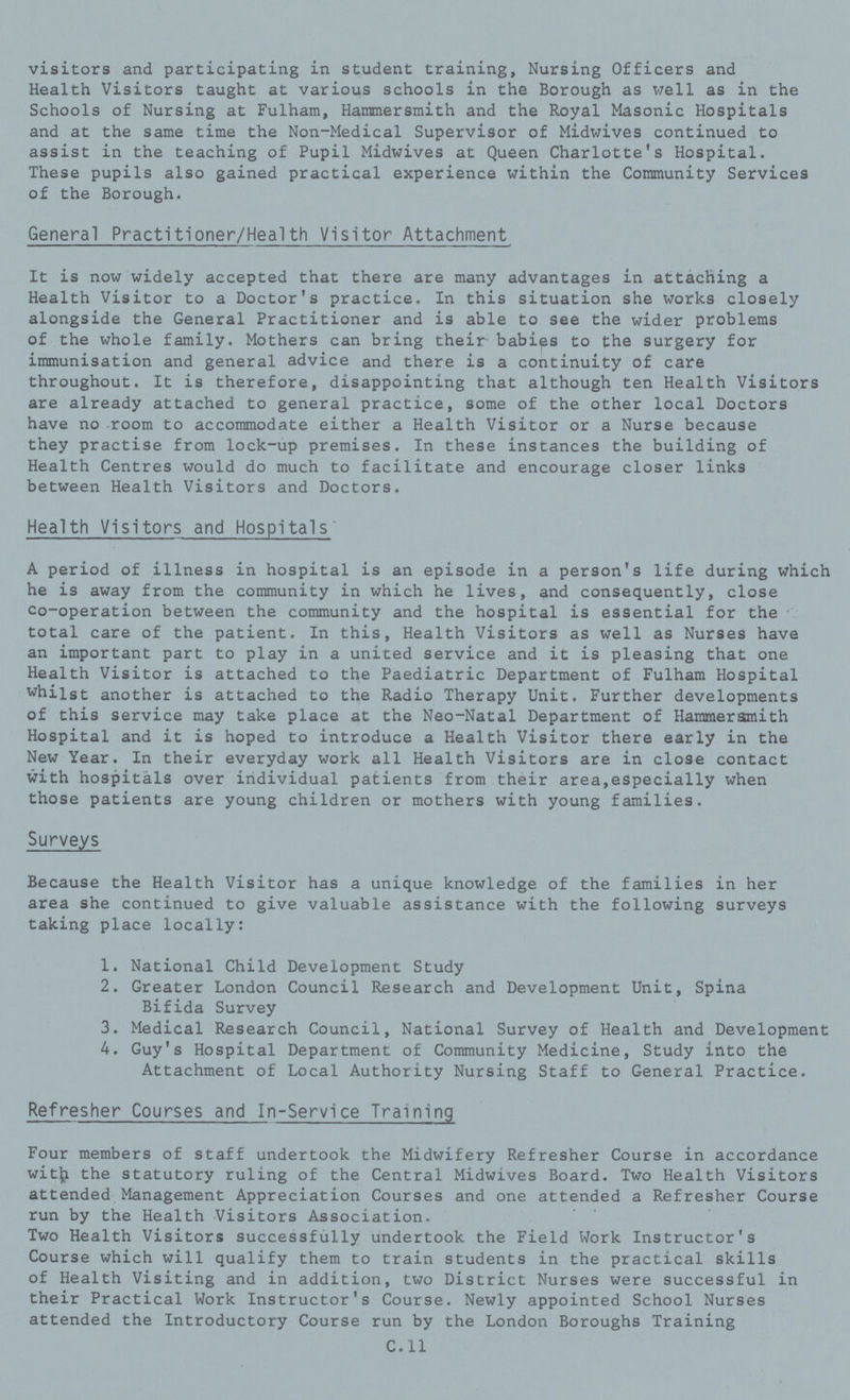 visitors and participating in student training, Nursing Officers and Health Visitors taught at various schools in the Borough as well as in the Schools of Nursing at Fulham, Hammersmith and the Royal Masonic Hospitals and at the same time the Non-Medical Supervisor of Midwives continued to assist in the teaching of Pupil Midwives at Queen Charlotte's Hospital. These pupils also gained practical experience within the Community Services of the Borough. General Practitioner/Health Visitor Attachment It is now widely accepted that there are many advantages in attaching a Health Visitor to a Doctor's practice. In this situation she works closely alongside the General Practitioner and is able to see the wider problems of the whole family. Mothers can bring their babies to the surgery for immunisation and general advice and there is a continuity of care throughout. It is therefore, disappointing that although ten Health Visitors are already attached to general practice, some of the other local Doctors have no room to accommodate either a Health Visitor or a Nurse because they practise from lock-up premises. In these instances the building of Health Centres would do much to facilitate and encourage closer links between Health Visitors and Doctors. Health Visitors and Hospitals A period of illness in hospital is an episode in a person's life during which he is away from the community in which he lives, and consequently, close co-operation between the community and the hospital is essential for the total care of the patient. In this, Health Visitors as well as Nurses have an important part to play in a united service and it is pleasing that one Health Visitor is attached to the Paediatric Department of Fulham Hospital whilst another is attached to the Radio Therapy Unit. Further developments of this service may take place at the Neo-Natal Department of Hammersmith Hospital and it is hoped to introduce a Health Visitor there early in the New Year. In their everyday work all Health Visitors are in close contact with hospitals over individual patients from their area,especially when those patients are young children or mothers with young families. Surveys Because the Health Visitor has a unique knowledge of the families in her area she continued to give valuable assistance with the following surveys taking place locally: 1. National Child Development Study 2. Greater London Council Research and Development Unit, Spina Bifida Survey 3. Medical Research Council, National Survey of Health and Development 4. Guy's Hospital Department of Community Medicine, Study into the Attachment of Local Authority Nursing Staff to General Practice. Refresher Courses and In-Service Training Four members of staff undertook the Midwifery Refresher Course in accordance with the statutory ruling of the Central Midwives Board. Two Health Visitors attended Management Appreciation Courses and one attended a Refresher Course run by the Health Visitors Association. Two Health Visitors successfully undertook the Field Work Instructor's Course which will qualify them to train students in the practical skills of Health Visiting and in addition, two District Nurses were successful in their Practical Work Instructor's Course. Newly appointed School Nurses attended the Introductory Course run by the London Boroughs Training C.11