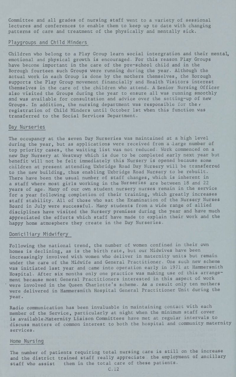 Committee and all grades of nursing staff went to a variety of sessional lectures and conferences to enable them to keep up to date with changing patterns of care and treatment of the physically and mentally sick. Playgroups and Child Minders Children who belong to a Play Group learn social intergration and their mental, emotional and physical growth is encouraged. For this reason Play Groups have become important in the care of the pre-school child and in the Borough fourteen such Groups were running during the year. Although the actual work in each Group is done by the mothers themselves, the Borough supports the Play Group movement financially and Health Visitors interest themselves in the care of the children who attend. A Senior Nursing Officer also visited the Groups during the year to ensure all was running smoothly and was available for consultation and advice over the setting-up of new Groups. In addition, the nursing department was responsible for the, registration of Child Minders until October 1st when this function was transferred to the Social Services Department. Day Nurseries The occupancy at the seven Day Nurseries was maintained at a high level during the year, but as applications were received from a large number of top priority cases, the waiting list was not reduced. Work commenced on a new Day Nursery at Westway which is due to be completed early next year but benefit will not be felt immediately this Nursery is opened because some children at present attending Uxbridge Road Day Nursery will be transferred to the new building, thus enabling Uxbridge Road Nursery to be rebuilt. There have been the usual number of staff changes, which is inherent in a staff where most girls working in the Nurseries are between 18 and 22 years of age. Many of our own student nursery nurses remain in the service for a year following completion of their training, which greatly increases staff stability. All of those who sat the Examination of the Nursery Nurses Board in July were successful. Many students from a wide range of allied disciplines have visited the Nursery premises during the year and have much appreciated the efforts which staff have made to explain their work and the happy home atmosphere they create in the Day Nurseries. Domiciliary Midwifery Following the national trend, the number of women confined in their own homes is declining, as is the birth rate, but our Midwives have been increasingly involved with women who deliver in maternity units but remain under the care of the Midwife and General Practitioner. One such new scheme was initiated last year and came into operation early in 1971 at Hammersmith Hospital. After six months only one practice was making use of this arrange ment because most General Practitioners interested in this aspect of work were involved in the Queen Charlotte's scheme. As a result only ten mothers were delivered in Hammersmith Hospital General Practitioner Unit during the year. Radio communication has been invaluable in maintaining contact with each member of the Service, particularly at night when the minimum staff cover is available.Maternity Liaison Committees have met at regular intervals to discuss matters of common interest to both the hospital and community maternity services. Home Nursing The number of patients requiring total nursing care is still on the increase and the district trained staff really appreciate the employment of ancillary staff who assist them in the total care of these patients. C.12