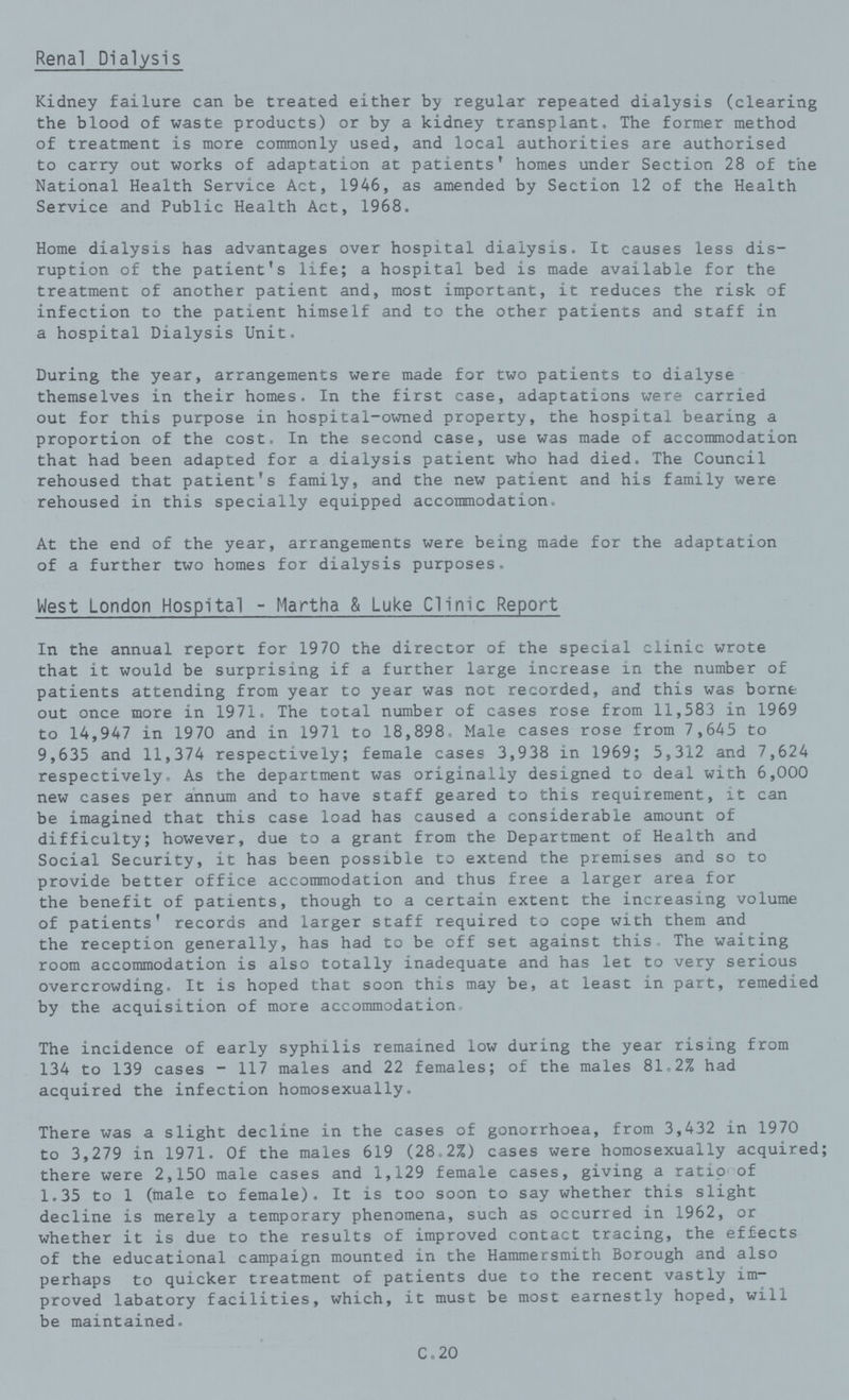 Renal Dialysis Kidney failure can be treated either by regular repeated dialysis (clearing the blood of waste products) or by a kidney transplant. The former method of treatment is more commonly used, and local authorities are authorised to carry out works of adaptation at patients' homes under Section 28 of the National Health Service Act, 1946, as amended by Section 12 of the Health Service and Public Health Act, 1968. Home dialysis has advantages over hospital dialysis. It causes less dis ruption of the patient's life; a hospital bed is made available for the treatment of another patient and, most important, it reduces the risk of infection to the patient himself and to the other patients and staff in a hospital Dialysis Unit. During the year, arrangements were made for two patients to dialyse themselves in their homes. In the first case, adaptations were carried out for this purpose in hospital-owned property, the hospital bearing a proportion of the cost. In the second case, use was made of accommodation that had been adapted for a dialysis patient who had died. The Council rehoused that patient's family, and the new patient and his family were rehoused in this specially equipped accommodation. At the end of the year, arrangements were being made for the adaptation of a further two homes for dialysis purposes. West London Hospital - Martha & Luke Clinic Report In the annual report for 1970 the director of the special clinic wrote that it would be surprising if a further large increase in the number of patients attending from year to year was not recorded, and this was borne out once more in 1971. The total number of cases rose from 11,583 in 1969 to 14,947 in 1970 and in 1971 to 18,898, Male cases rose from 7,645 to 9,635 and 11,374 respectively; female cases 3,938 in 1969; 5,312 and 7,624 respectively. As the department was originally designed to deal with 6,000 new cases per annum and to have staff geared to this requirement, it can be imagined that this case load has caused a considerable amount of difficulty; however, due to a grant from the Department of Health and Social Security, it has been possible to extend the premises and so to provide better office accommodation and thus free a larger area for the benefit of patients, though to a certain extent the increasing volume of patients' records and larger staff required to cope with them and the reception generally, has had to be off set against this The waiting room accommodation is also totally inadequate and has let to very serious overcrowding. It is hoped that soon this may be, at least in part, remedied by the acquisition of more accommodation The incidence of early syphilis remained low during the year rising from 134 to 139 cases - 117 males and 22 females; of the males 81.2% had acquired the infection homosexually. There was a slight decline in the cases of gonorrhoea, from 3,432 in 1970 to 3,279 in 1971. Of the males 619 (28.2%) cases were homosexually acquired; there were 2,150 male cases and 1,129 female cases, giving a ratio of 1.35 to 1 (male to female). It is too soon to say whether this slight decline is merely a temporary phenomena, such as occurred in 1962, or whether it is due to the results of improved contact tracing, the effects of the educational campaign mounted in the Hammersmith Borough and also perhaps to quicker treatment of patients due to the recent vastly im proved labatory facilities, which, it must be most earnestly hoped, will be maintained. C.20