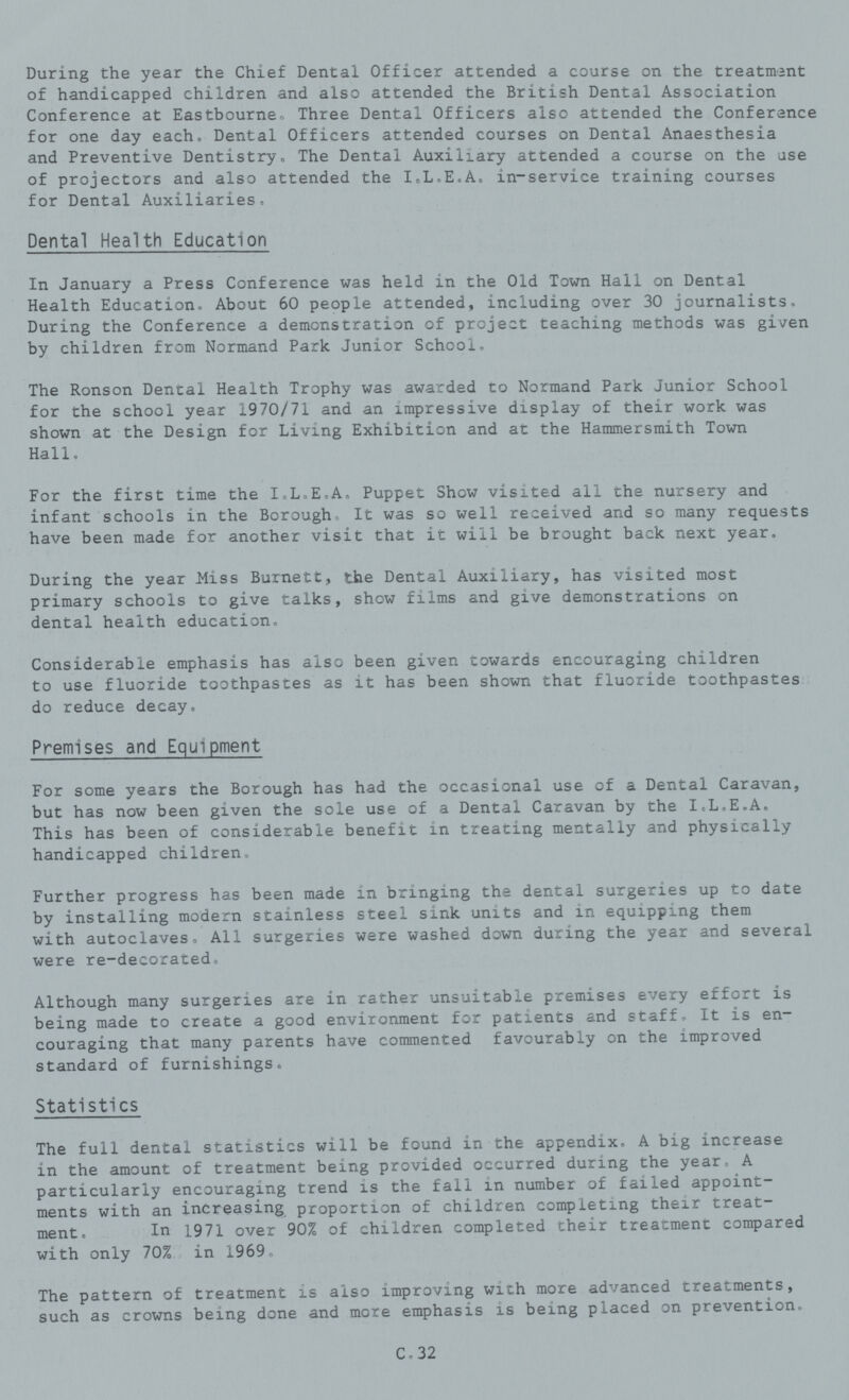 During the year the Chief Dental Officer attended a course on the treatment of handicapped children and also attended the British Dental Association Conference at Eastbourne. Three Dental Officers also attended the Conference for one day each. Dental Officers attended courses on Dental Anaesthesia and Preventive Dentistry. The Dental Auxiliary attended a course on the use of projectors and also attended the I.L.E.A. in-service training courses for Dental Auxiliaries. Dental Health Education In January a Press Conference was held in the Old Town Hall on Dental Health Education. About 60 people attended, including over 30 journalists. During the Conference a demonstration of project teaching methods was given by children from Normand Park Junior School. The Ronson Dental Health Trophy was awarded to Normand Park Junior School for the school year 1970/71 and an impressive display of their work was shown at the Design for Living Exhibition and at the Hammersmith Town Hall. For the first time the I.L.E.A. Puppet Show visited all the nursery and infant schools in the Borough. It was so well received and so many requests have been made for another visit that it will be brought back next year. During the year Hiss Burnett, the Dental Auxiliary, has visited most primary schools to give talks, show films and give demonstrations on dental health education. Considerable emphasis has also been given towards encouraging children to use fluoride toothpastes as it has been shown that fluoride toothpastes do reduce decay. Premises and Equipment For some years the Borough has had the occasional use of a Dental Caravan, but has now been given the sole use of a Dental Caravan by the I.L.E.A. This has been of considerable benefit in treating mentally and physically handicapped children. Further progress has been made in bringing the dental surgeries up to date by installing modern stainless steel sink units and in equipping them with autoclaves. All surgeries were washed down during the year and several were re-decorated. Although many surgeries are in rather unsuitable premises every effort is being made to create a good environment for patients and staff. It is en couraging that many parents have commented favourably on the improved standard of furnishings. Statistics The full dental statistics will be found in the appendix. A big increase in the amount of treatment being provided occurred during the year. A particularly encouraging trend is the fall in number of failed appoint ments with an increasing proportion of children completing their treat ment. In 1971 over 90% of children completed their treatment compared with only 70% in 1969. The pattern of treatment is also improving with more advanced treatments, such as crowns being done and more emphasis is being placed on prevention, C. 32