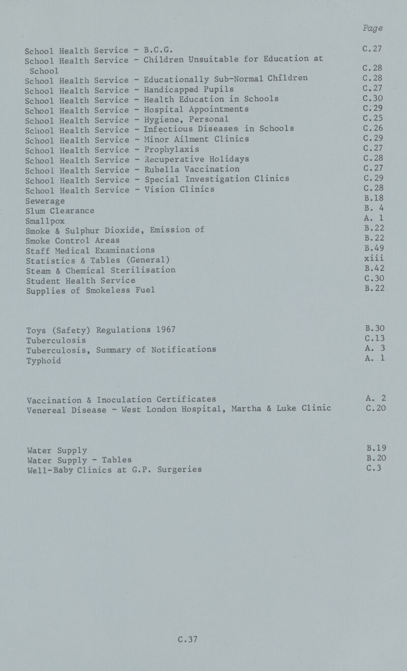 Page School Health Service - B.C.G. C.27 School Health Service - Children Unsuitable for Education at School C.28 School Health Service - Educationally Sub-Normal Children C.28 School Health Service - Handicapped Pupils C.27 School Health Service - Health Education in Schools C.30 School Health Service - Hospital Appointments C.29 School Health Service - Hygiene, Personal C.25 School Health Service - Infectious Diseases: in Schools C.26 School Health Service - Minor Ailment Clinics C.29 School Health Service - Prophylaxis C.27 School Health Service - Recuperative Holidays C.28 School Health Service - Rubella Vaccination C.27 School Health Service - Special Investigation Clinics C.29 School Health Service - Vision Clinics C.28 Sewerage B.18 Slum Clearance B. 4 Smallpox A. 1 Smoke & Sulphur Dioxide, Emission of B.22 Smoke Control Areas B.22 Staff Medical Examinations B.49 Statistics & Tables (General) xiii Steam & Chemical Sterilisation B.42 Student Health Service C.30 Supplies of Smokeless Fuel B.22 Toys (Safety) Regulations 1967 B.30 Tuberculosis C.13 Tuberculosis, Summary of Notifications A. 3 Typhoid A. 1 Vaccination & Inoculation Certificates A. 2 Venereal Disease - West London Hospital, Martha & Luke Clinic C.20 Water Supply B.19 Water Supply - Tables B.20 Well-Baby Clinics at G.P. Surgeries C.3 C. 37