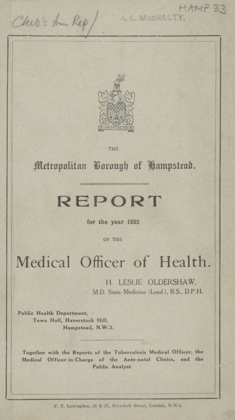 HAMP 33 Cheo's And Rep / THE Metropolitan Borough Hampstead. REPORT for the year 1932 OF THIS Medical Officer of Health. H. LESLIE OLDERSHAW, M.D. State Medicine (Lond.), B.S., D.P.H. Public Health Department, Town Hall, Haverstock Hill, Hampstead, N.W.3. Together with the Reports of the Tuberculosis Medical Officer, the Medical Officer-in-Charge of the Ante-natal Clinics, and the Public Analyst. F. P. Lewingdon, 26 & 27, Evcrsholt Street, London, N.W.I.