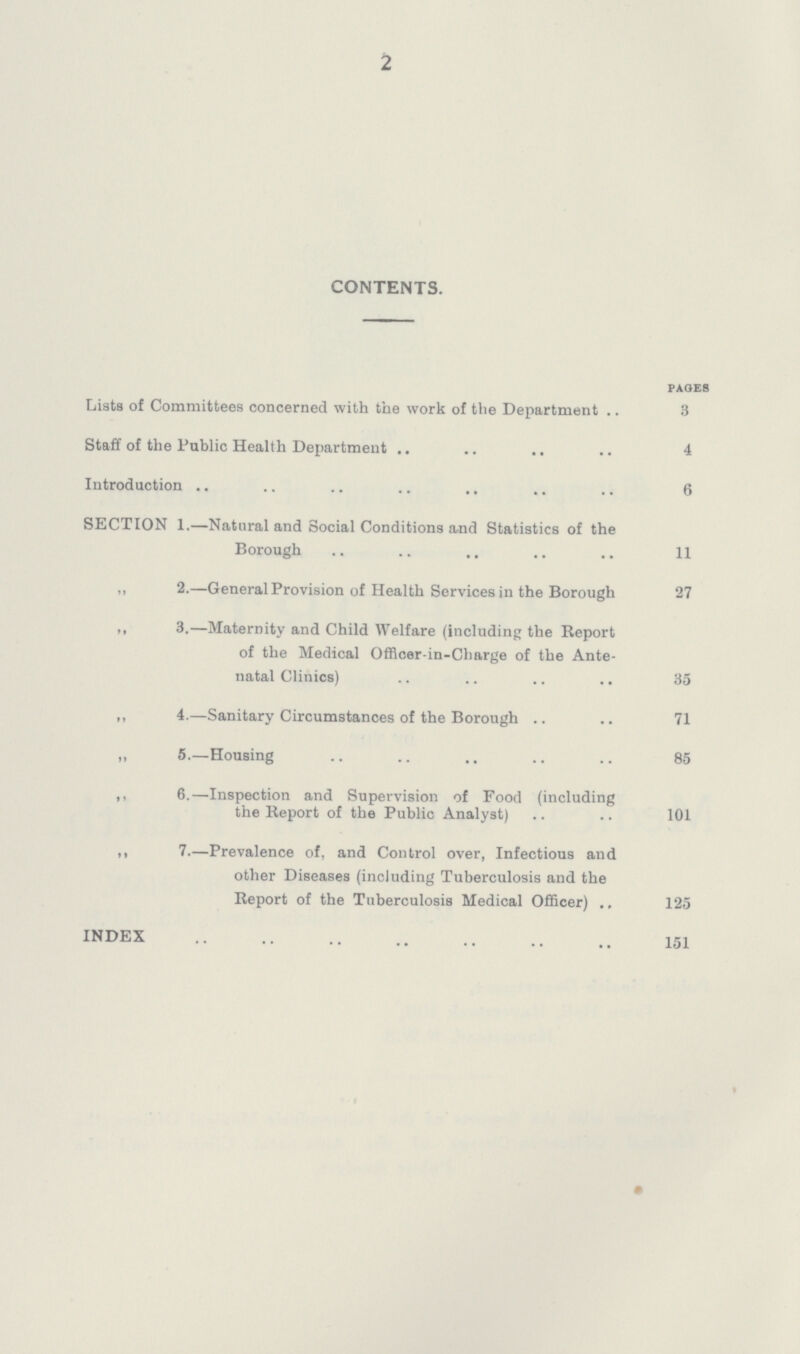 2 CONTENTS. pages Lists of Committees concerned with the work of the Department 3 Staff of the Public Health Department 4 Introduction 6 SECTION 1.—Natural and Social Conditions and Statistics of the Borough 11 „ 2.—General Provision of Health Services in the Borough 27 ,, 3.—Maternity and Child Welfare (including the Report of the Medical Officer-in-Charge of the Ante natal Clinics) 35 „ 4.—Sanitary Circumstances of the Borough 71 „ 5.—Housing 85 ,, 6.—Inspection and Supervision of Food (including the Report of the Public Analyst) 101 ,, 7—Prevalence of, and Control over, Infectious and other Diseases (including Tuberculosis and the Report of the Tuberculosis Medical Officer) 125 INDEX 151