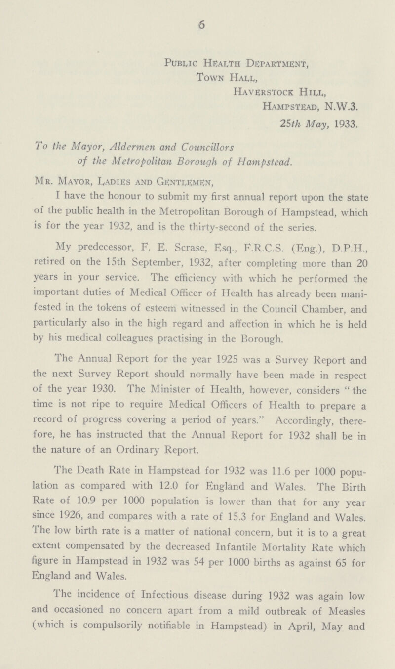 6 Public Health Department, Town Hall, Haverstock Hill, Hampstead, N.W.3. 25th May, 1933. To the Mayor, Aldermen and Councillors of the Metropolitan Borough of Hampstead. Mr. Mayor, Ladies and Gentlemen, I have the honour to submit my first annual report upon the state of the public health in the Metropolitan Borough of Hampstead, which is for the year 1932, and is the thirty-second of the series. My predecessor, F. E. Scrase, Esq., F.R.C.S. (Eng.), D.P.H., retired on the 15th September, 1932, after completing more than 20 years in your service. The efficiency with which he performed the important duties of Medical Officer of Health has already been mani fested in the tokens of esteem witnessed in the Council Chamber, and particularly also in the high regard and affection in which he is held by his medical colleagues practising in the Borough. The Annual Report for the year 1925 was a Survey Report and the next Survey Report should normally have been made in respect of the year 1930. The Minister of Health, however, considers  the time is not ripe to require Medical Officers of Health to prepare a record of progress covering a period of years. Accordingly, there fore, he has instructed that the Annual Report for 1932 shall be in the nature of an Ordinary Report. The Death Rate in Hampstead for 1932 was 11.6 per 1000 popu lation as compared with 12.0 for England and Wales. The Birth Rate of 10.9 per 1000 population is lower than that for any year since 1926, and compares with a rate of 15.3 for England and Wales. The low birth rate is a matter of national concern, but it is to a great extent compensated by the decreased Infantile Mortality Rate which figure in Hampstead in 1932 was 54 per 1000 births as against 65 for England and Wales. The incidence of Infectious disease during 1932 was again low and occasioned no concern apart from a mild outbreak of Measles (which is compulsorily notifiable in Hampstead) in April, May and