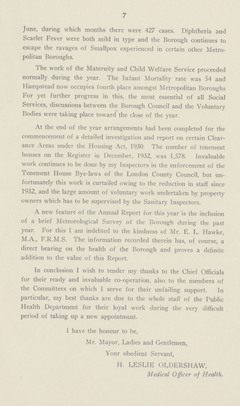 7 June, during which months there were 427 cases. Diphtheria and Scarlet Fever were both mild in type and the Borough continues to escape the ravages of Smallpox experienced in certain other Metro politan Boroughs. The work of the Maternity and Child Welfare Service proceeded normally during the year. The Infant Mortality rate was 54 and Hampstead now occupies fourth place amongst Metropolitan Boroughs For yet further progress in this, the most essential of all Social Services, discussions between the Borough Council and the Voluntary Bodies were taking place toward the close of the year. At the end of the year arrangements had been completed for the commencement of a detailed investigation and report on certain Clear ance Areas under the Housing Act, 1930. The number of tenement houses on the Register in December, 1932, was 1,578. Invaluable work continues to be done by my Inspectors in the enforcement of the Tenement House Bye-laws of the London County Council, but un fortunately this work is curtailed owing to the reduction in staff since 1932, and the large amount of voluntary work undertaken by property owners which has to be supervised by the Sanitary Inspectors. A new feature of the Annual Report for this year is the inclusion of a brief Meteorological Survey of the Borough during the past year. For this I am indebted to the kindness of Mr. E. L. Hawke, M.A., F.R.M.S. The information recorded therein has, of course, a direct bearing on the health of the Borough and proves a definite addition to the value of this Report. In conclusion I wish to tender my thanks to the Chief Officials for their ready and invaluable co-operation, also to the members of the Committees on which I serve for their unfailing support. In particular, my best thanks are due to the whole staff of the Public Health Department for their loyal work during the very difficult period of taking up a new appointment. I have the honour to be, Mr. Mayor, Ladies and Gentlemen, Your obedient Servant, H. LESLIE OLDERSHAW, Medical Officer of Health.