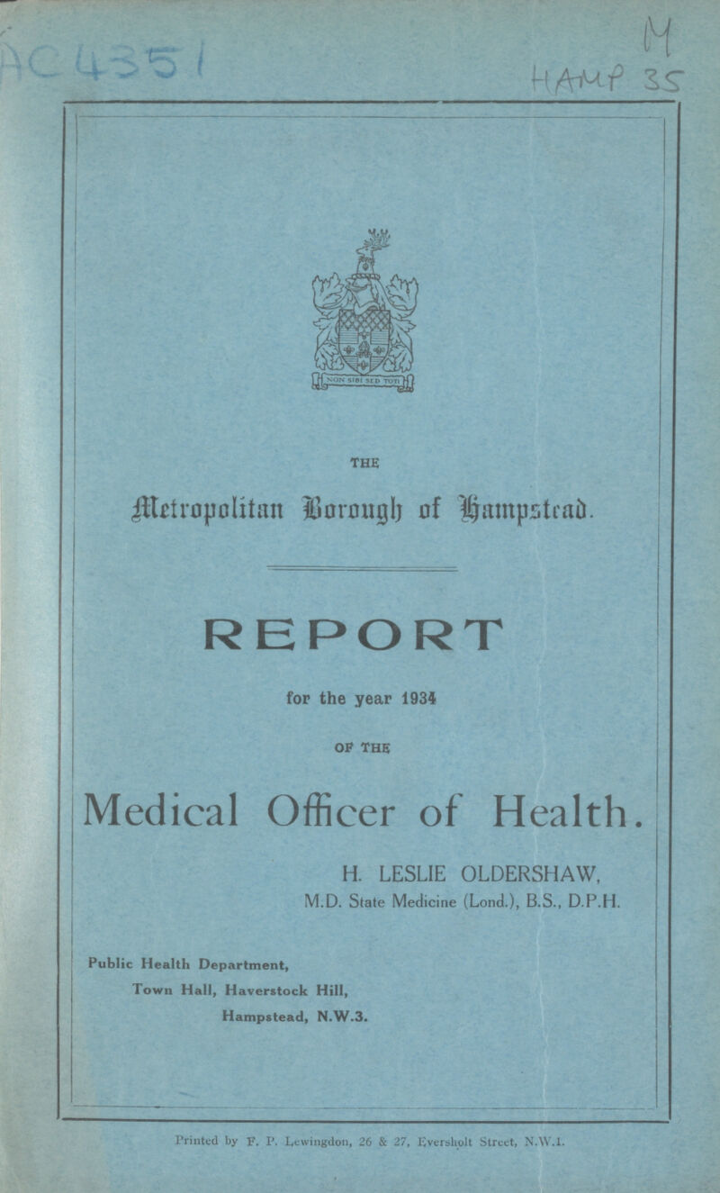 AC4351 M HAMP 35 the Metropolitan Borough of hampstead. REPORT for the year 1934 of the Medical Officer of Health. H. LESLIE OLDERSHAW, M.D. State Medicine (Lond.), B.S., D.P.H. Public Health Department, Town Hall, Haverstock Hill, Hampstead, N.W.3. Printed by F. P. Lewingdon, 26 & 27, Eversholt Street, N.W.1.