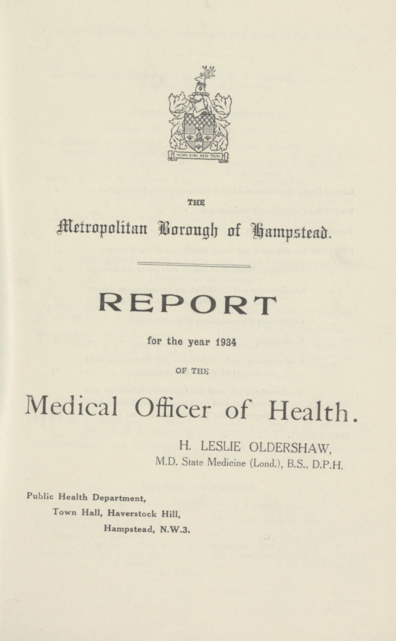THE Metropolitan Borongh of hampstead. REPORT for the year 1934 of the Medical Officer of Health. H. LESLIE OLDERSHAW, M.D. State Medicine (Lond.), B.S., D.P.H. Public Health Department, Town Hall, Haverstock Hill, Hampstead, N.W.3.