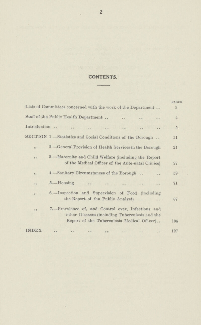 2 CONTENTS. PAGE Lists of Committees concerned with the work of the Department 3 Staff of the Public Health Department 4 Introduction 5 SECTION 1.—Statistics and Social Conditions of the Borough 11 „ 2.—General Provision of Health Services in the Borough 21 ,, 3.—Maternity and Child Welfare (including the Report of the Medical Officer of the Ante-natal Clinics) 27 ,, 4.—Sanitary Circumstances of the Borough 59 „ 5.—Housing 71 ,, 6.—Inspection and Supervision of Food (including the Report of the Public Analyst) 87 „ 7.—Prevalence of, and Control over, Infectious and other Diseases (including Tuberculosis and the Report of the Tuberculosis Medical Officer) 105 INDEX 127