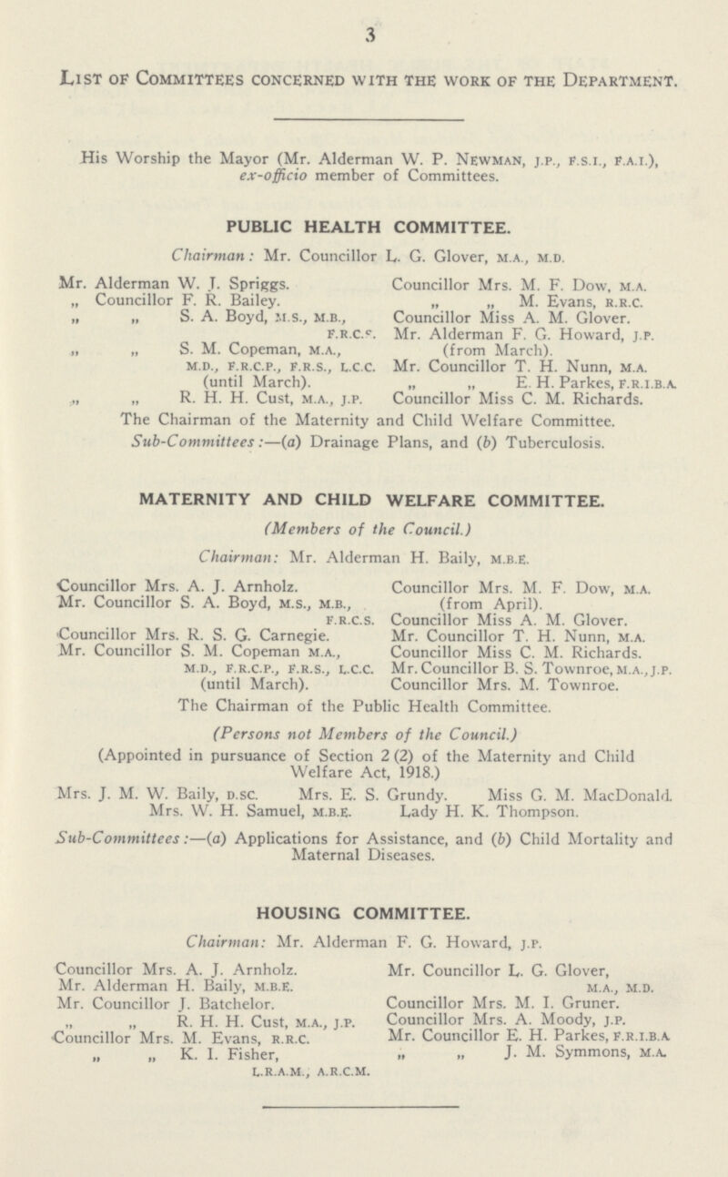 3 List of Committees concerned with the work of the Department. His Worship the Mayor (Mr. Alderman W. P. Newman, j.p., f.s.i., f.a.i.), ex-officio member of Committees. PUBLIC HEALTH COMMITTEE. Chairman: Mr. Councillor L. G. Glover, m.a., m.d. Mr. Alderman W. t. Springs. „ Councillor F. R. Bailey. „ „ S. A. Boyd, m.s., m.b., f.r.c.s „ „ S. M. Copeman, m.a., m.d., f.r.c.p., f.r.s., l.c.c (until March). „ R. H. H. Cust, m.a., j.p. Councillor Mrs. M. F. Dow, m.a. „ „ M. Evans, r.r.c. Councillor Miss A. M. Glover. Mr. Alderman F. G. Howard, j.p. (from March). Mr. Councillor T. H. Nunn, m.a. „ „ E. H. Parkes, f.r.i.b.a. Councillor Miss C. M. Richards. The Chairman of the Maternity and Child Welfare Committee. Sub-Committees:—(a) Drainage Plans, and (b) Tuberculosis. MATERNITY AND CHILD WELFARE COMMITTEE. (Members of the Council.) Chairman: Mr. Alderman H. Baily, m.b.e. Councillor Mrs. A. J. Arnholz. Mr. Councillor S. A. Boyd, m.s., m.b., f.r.c.s. Councillor Mrs. R. S. G. Carnegie. Mr. Councillor S. M. Copeman m.a., m.d., f.r.c.p., f.r.s., l.c.c. (until March). Councillor Mrs. M. F. Dow, m.a. (from April). Councillor Miss A. M. Glover. Mr. Councillor T. H. Nunn, m.a. Councillor Miss C. M. Richards. Mr. Councillor B. S. Townroe, m.a.,j.p. Councillor Mrs. M. Townroe. The Chairman of the Public Health Committee. (Persons not Members of the Council.) (Appointed in pursuance of Section 2 (2) of the Maternity and Child Welfare Act, 1918.) Mrs. J. M. W. Baily, d.sc. Mrs. E. S. Grundy. Miss G. M. MacDonald. Mrs. W. H. Samuel, m.b.e. Lady H. K. Thompson. Sub-Committees:—(a) Applications for Assistance, and (b) Child Mortality and Maternal Diseases. HOUSING COMMITTEE. Chairman: Mr. Alderman F. G. Howard, j.p. Councillor Mrs. A. J. Arnholz. Mr. Alderman H. Baily, m.b.e. Mr. Councillor J. Batchelor. „ „ R. H. H. Cust, m.a., j.p. Councillor Mrs. M. Evans, r.r.c. „ „ K. I. Fisher, l.r.a.m., a.r.c.m. Mr. Councillor L. G. Glover, m.a., m.d. Councillor Mrs. M. I. Gruner. Councillor Mrs. A. Moody, j.p. Mr. Councillor E. H. Parkes, F.r.i.b.a „ „ J. M. Symmons, m.a.