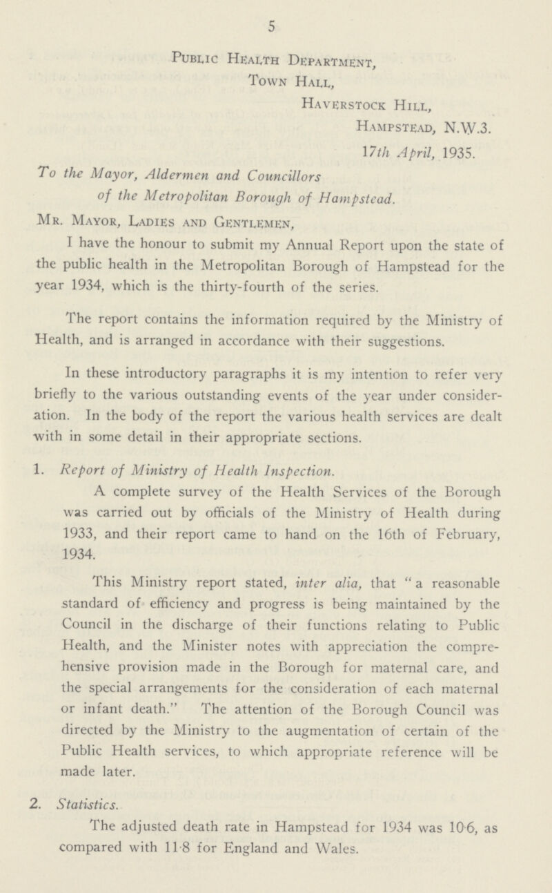 5 Public Health Department, Town Hall, Haverstock Hill, Hampstead, N.W.3. 17th April, 1935. To the Mayor, Aldermen and Councillors of the Metropolitan Borough of Hampstead. Mr. Mayor, Ladies and Gentlemen, I have the honour to submit my Annual Report upon the state of the public health in the Metropolitan Borough of Hampstead for the year 1934, which is the thirty-fourth of the series. The report contains the information required by the Ministry of Health, and is arranged in accordance with their suggestions. In these introductory paragraphs it is my intention to refer very briefly to the various outstanding events of the year under consider ation. In the body of the report the various health services are dealt with in some detail in their appropriate sections. 1. Report of Ministry of Health Inspection. A complete survey of the Health Services of the Borough was carried out by officials of the Ministry of Health during 1933, and their report came to hand on the 16th of February, 1934. This Ministry report stated, inter alia, that a reasonable standard of efficiency and progress is being maintained by the Council in the discharge of their functions relating to Public Health, and the Minister notes with appreciation the compre hensive provision made in the Borough for maternal care, and the special arrangements for the consideration of each maternal or infant death. The attention of the Borough Council was directed by the Ministry to the augmentation of certain of the Public Health services, to which appropriate reference will be made later. 2. Statistics. The adjusted death rate in Hampstead for 1934 was 106, as compared with 118 for England and Wales.