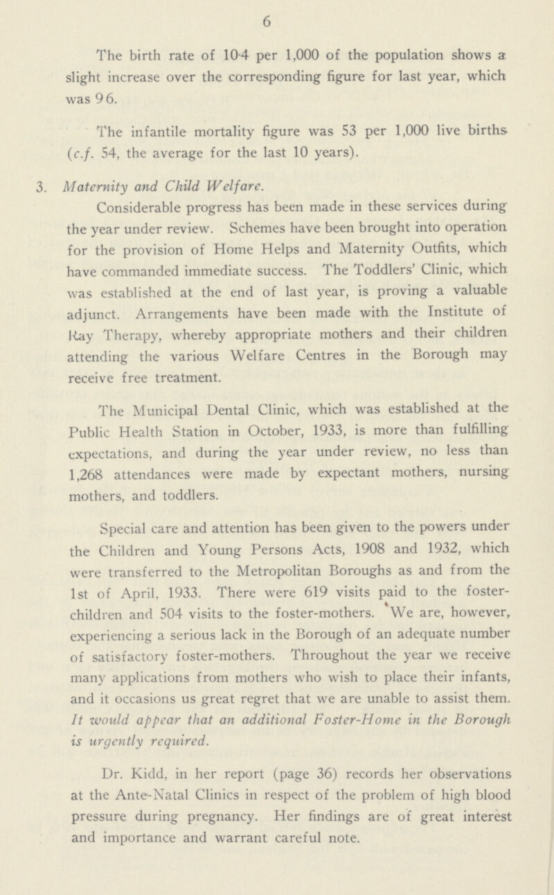 6 The birth rate of 10.4 per 1,000 of the population shows a slight increase over the corresponding figure for last year, which was 9 6. The infantile mortality figure was 53 per 1,000 live births (c.f. 54, the average for the last 10 years). 3. Maternity and Child Welfare. Considerable progress has been made in these services during the year under review. Schemes have been brought into operation for the provision of Home Helps and Maternity Outfits, which have commanded immediate success. The Toddlers' Clinic, which was established at the end of last year, is proving a valuable adjunct. Arrangements have been made with the Institute of Ray Therapy, whereby appropriate mothers and their children attending the various Welfare Centres in the Borough may receive free treatment. The Municipal Dental Clinic, which was established at the Public Health Station in October, 1933, is more than fulfilling expectations, and during the year under review, no less than 1,268 attendances were made by expectant mothers, nursing mothers, and toddlers. Special care and attention has been given to the powers under the Children and Young Persons Acts, 1908 and 1932, which were transferred to the Metropolitan Boroughs as and from the 1st of April, 1933. There were 619 visits paid to the foster children and 504 visits to the foster-mothers. We are, however, experiencing a serious lack in the Borough of an adequate number of satisfactory foster-mothers. Throughout the year we receive many applications from mothers who wish to place their infants, and it occasions us great regret that we are unable to assist them. It would appear that an additional Foster-Home in the Borough is urgently required. Dr. Kidd, in her report (page 36) records her observations at the Ante-Natal Clinics in respect of the problem of high blood pressure during pregnancy. Her findings are of great interest and importance and warrant careful note.