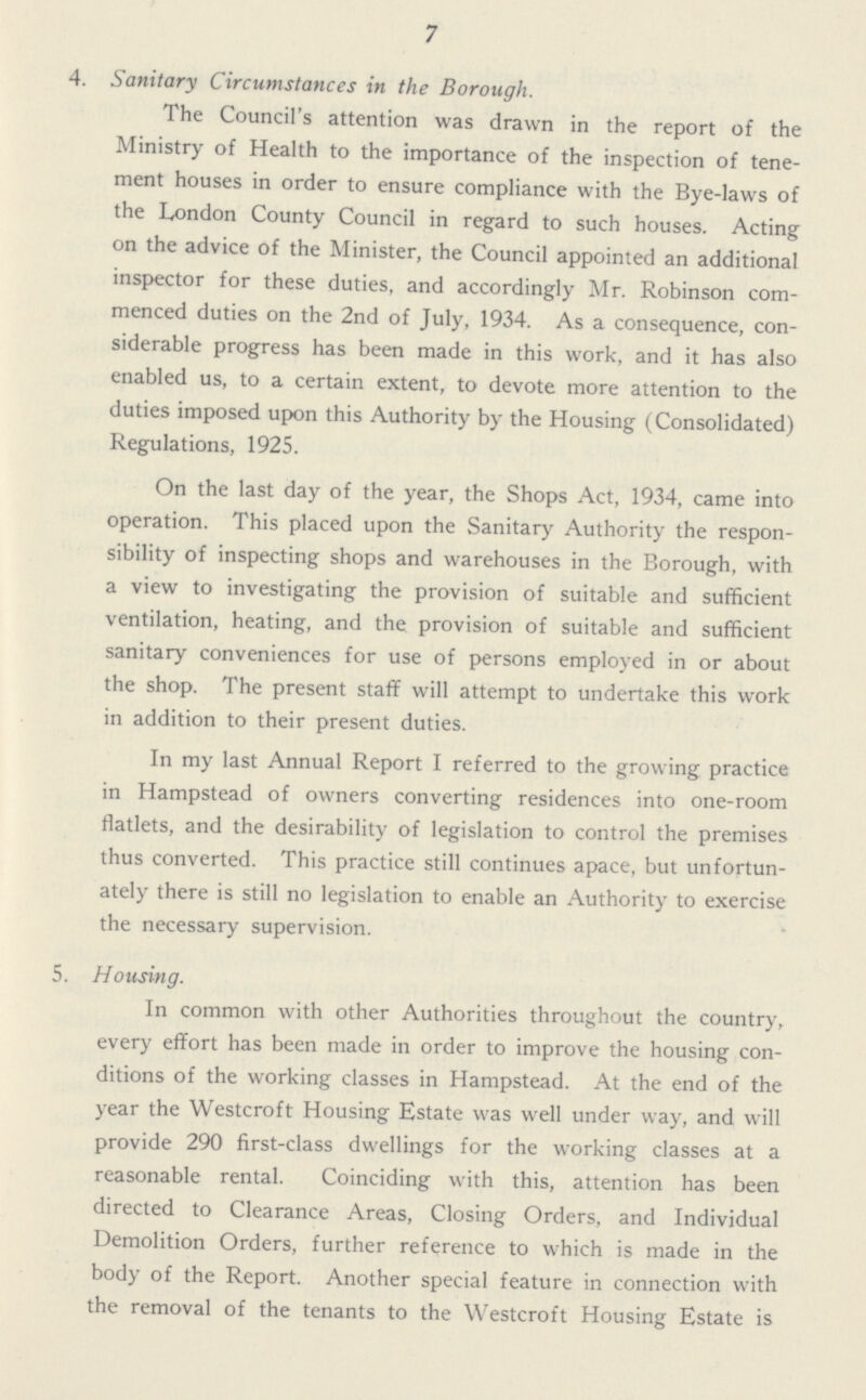 7 4. Sanitary Circumstances in the Borough. The Council's attention was drawn in the report of the Ministry of Health to the importance of the inspection of tene ment houses in order to ensure compliance with the Bye-laws of the London County Council in regard to such houses. Acting on the advice of the Minister, the Council appointed an additional inspector for these duties, and accordingly Mr. Robinson com menced duties on the 2nd of July, 1934. As a consequence, con siderable progress has been made in this work, and it has also enabled us, to a certain extent, to devote more attention to the duties imposed upon this Authority by the Housing (Consolidated) Regulations, 1925. On the last day of the year, the Shops Act, 1934, came into operation. This placed upon the Sanitary Authority the respon sibility of inspecting shops and warehouses in the Borough, with a view to investigating the provision of suitable and sufficient ventilation, heating, and the provision of suitable and sufficient sanitary conveniences for use of persons employed in or about the shop. The present staff will attempt to undertake this work in addition to their present duties. In my last Annual Report I referred to the growing practice in Hampstead of owners converting residences into one-room flatlets, and the desirability of legislation to control the premises thus converted. This practice still continues apace, but unfortun ately there is still no legislation to enable an Authority to exercise the necessary supervision. 5. Housing. In common with other Authorities throughout the country, every effort has been made in order to improve the housing con ditions of the working classes in Hampstead. At the end of the year the Westcroft Housing Estate was well under way, and will provide 290 first-class dwellings for the working classes at a reasonable rental. Coinciding with this, attention has been directed to Clearance Areas, Closing Orders, and Individual Demolition Orders, further reference to which is made in the body of the Report. Another special feature in connection with the removal of the tenants to the Westcroft Housing Estate is