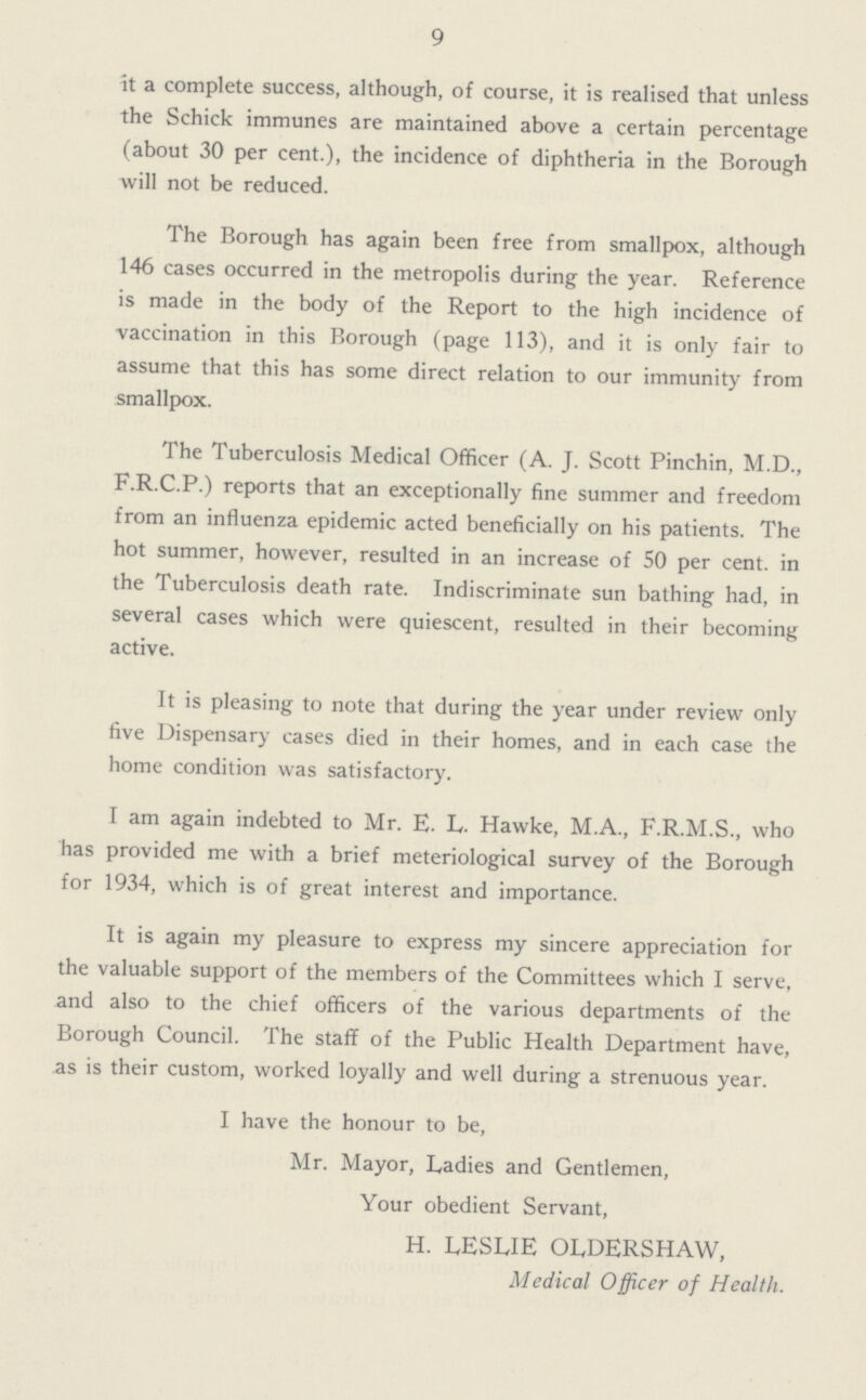9 it a complete success, although, of course, it is realised that unless the Schick immunes are maintained above a certain percentage (about 30 per cent.), the incidence of diphtheria in the Borough will not be reduced. The Borough has again been free from smallpox, although 146 cases occurred in the metropolis during the year. Reference is made in the body of the Report to the high incidence of vaccination in this Borough (page 113), and it is only fair to assume that this has some direct relation to our immunity from smallpox. The Tuberculosis Medical Officer (A. J. Scott Pinchin, M.D., F.R.C.P.) reports that an exceptionally fine summer and freedom from an influenza epidemic acted beneficially on his patients. The hot summer, however, resulted in an increase of 50 per cent, in the Tuberculosis death rate. Indiscriminate sun bathing had, in several cases which were quiescent, resulted in their becoming active. It is pleasing to note that during the year under review only five Dispensary cases died in their homes, and in each case the home condition was satisfactory. I am again indebted to Mr. E. L. Hawke, M.A., F.R.M.S., who has provided me with a brief meteriological survey of the Borough for 1934, which is of great interest and importance. It is again my pleasure to express my sincere appreciation for the valuable support of the members of the Committees which I serve, and also to the chief officers of the various departments of the Borough Council. The staff of the Public Health Department have, as is their custom, worked loyally and well during a strenuous year. I have the honour to be, Mr. Mayor, Ladies and Gentlemen, Your obedient Servant, H. LESLIE OLDERSHAW, Medical Officer of Health.