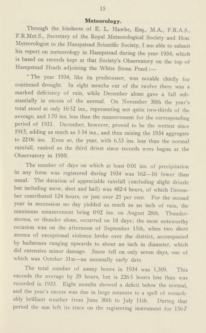 15 Meteorology. Through the kindness of E. L. Hawke, Esq., M.A., F.R.A.S., E.R.Met.S., Secretary of the Royal Meteorological Society and Hon. Meteorologist to the Hampstead Scientific Society, I am able to submit his report on meteorology in Hampstead during the year 1934, which is based on records kept at that Society's Observatory on the top of Hampstead Heath adjoining the White Stone Pond:— The year 1934, like its predecessor, was notable chiefly for continued drought. In eight months out of the twelve there was a marked deficiency of rain, while December alone gave a fall sub stantially in excess of the normal. On November 30th the year's total stood at only 16.52 ins., representing not quite two-thirds of the average, and 1.70 ins. less than the measurement for the corresponding period of 1933. December, however, proved to be the wettest since 1915, adding as much as 5.54 ins., and thus raising the 1934 aggregate to 22.06 ins. Even so, the year, with 6.53 ins. less than the normal rainfall, ranked as the third driest since records were begun at the Observatory in 1910. The number of days on which at least 0.01 ins. of precipitation in any form was registered during 1934 was 162—16 fewer than usual. The duration of appreciable rainfall (excluding slight drizzle but including snow, sleet and hail) was 482.4 hours, of which Decem ber contributed 124 hours, or just over 25 per cent. For the second year in succession no day yielded as much as an inch of rain, the maximum measurement being 0.92 ins. on August 28th. Thunder storms, or thunder alone, occurred on 18 days; the most noteworthy occasion was on the afternoon of September 15th, when two short storms of exceptional violence broke over the district, accompanied by hailstones ranging upwards to about an inch in diameter, which did extensive minor damage. Snow fell on only seven days, one of which was October 31st—an unusually early date. The total number of sunny hours in 1934 was 1,509. This exceeds the average by 29 hours, but is 226.5 hours less than was recorded in 1933. Eight months showed a deficit below the normal, and the year's excess was due in large measure to a spell of remark ably brilliant weather from June 30th to July 11th. During that period the sun left its trace on the registering instrument for 156.7