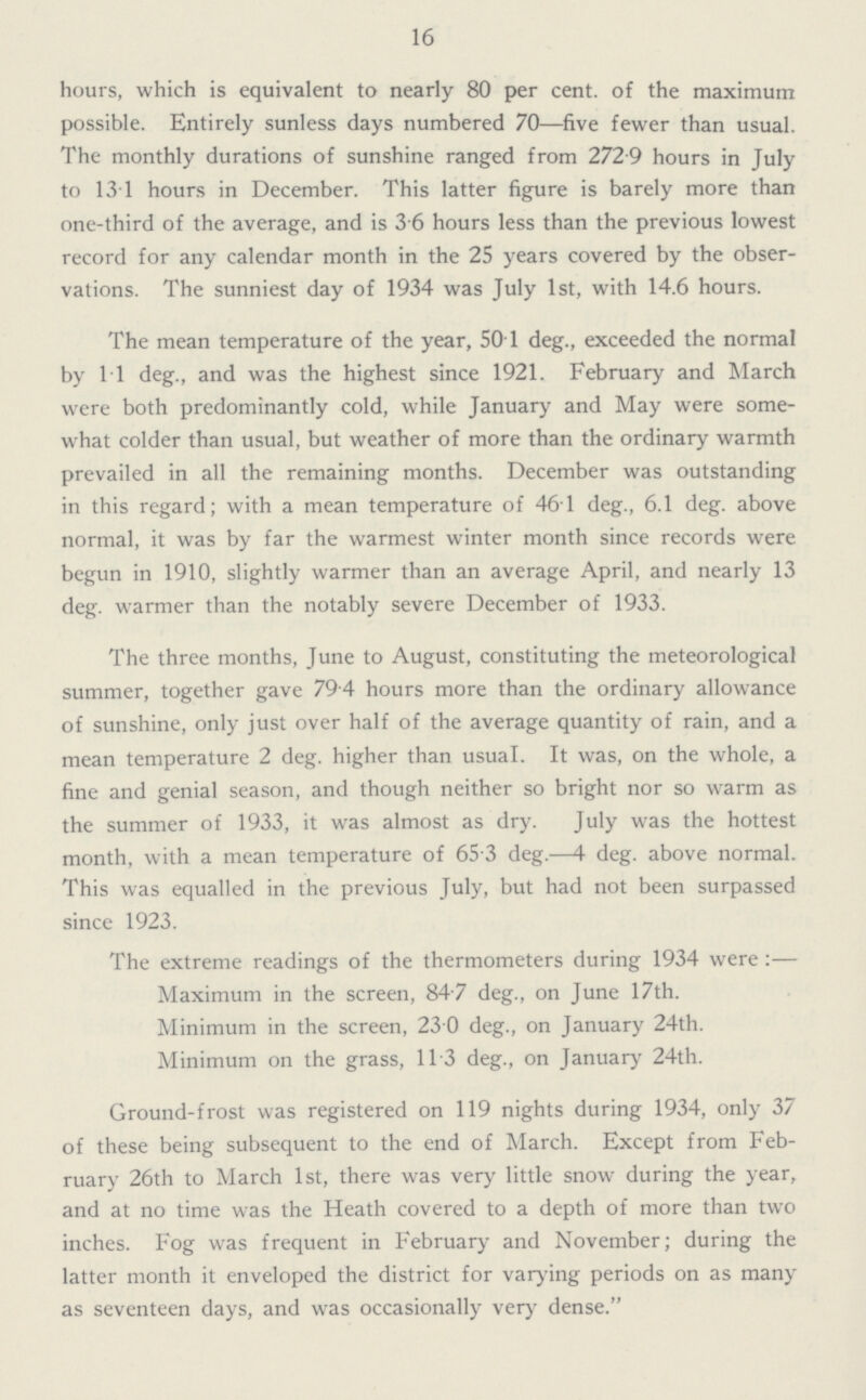 16 hours, which is equivalent to nearly 80 per cent. of the maximum possible. Entirely sunless days numbered 70—five fewer than usual. The monthly durations of sunshine ranged from 272.9 hours in July to 13.1 hours in December. This latter figure is barely more than one-third of the average, and is 3.6 hours less than the previous lowest record for any calendar month in the 25 years covered by the obser vations. The sunniest day of 1934 was July 1st, with 14.6 hours. The mean temperature of the year, 50.1 deg., exceeded the normal by 1.1 deg., and was the highest since 1921. February and March were both predominantly cold, while January and May were some what colder than usual, but weather of more than the ordinary warmth prevailed in all the remaining months. December was outstanding in this regard; with a mean temperature of 46.1 deg., 6.1 deg. above normal, it was by far the warmest winter month since records were begun in 1910, slightly warmer than an average April, and nearly 13 deg. warmer than the notably severe December of 1933. The three months, June to August, constituting the meteorological summer, together gave 79.4 hours more than the ordinary allowance of sunshine, only just over half of the average quantity of rain, and a mean temperature 2 deg. higher than usual. It was, on the whole, a fine and genial season, and though neither so bright nor so warm as the summer of 1933, it was almost as dry. July was the hottest month, with a mean temperature of 65.3 deg.—4 deg. above normal. This was equalled in the previous July, but had not been surpassed since 1923. The extreme readings of the thermometers during 1934 were:— Maximum in the screen, 84.7 deg., on June 17th. Minimum in the screen, 23.0 deg., on January 24th. Minimum on the grass, 11.3 deg., on January 24th. Ground-frost was registered on 119 nights during 1934, only 37 of these being subsequent to the end of March. Except from Feb ruary 26th to March 1st, there was very little snow during the year, and at no time was the Heath covered to a depth of more than two inches. Fog was frequent in February and November; during the latter month it enveloped the district for varying periods on as many as seventeen days, and was occasionally very dense.