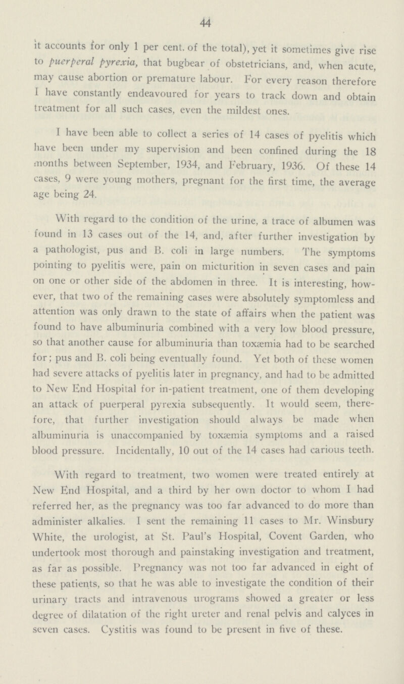 44 it accounts for only 1 per cent. of the total), yet it sometimes give rise to puerperal pyrexia, that bugbear of obstetricians, and, when acute, may cause abortion or premature labour. For every reason therefore I have constantly endeavoured for years to track down and obtain treatment for all such cases, even the mildest ones. I have been able to collect a series of 14 cases of pyelitis which have been under my supervision and been confined during the 18 months between September, 1934, and February, 1936. Of these 14 cases, 9 were young mothers, pregnant for the first time, the average age being 24. With regard to the condition of the urine, a trace of albumen was found in 13 cases out of the 14, and, after further investigation by a pathologist, pus and B. coli in large numbers. The symptoms pointing to pyelitis were, pain on micturition in seven cases and pain on one or other side of the abdomen in three. It is interesting, how ever, that two of the remaining cases were absolutely symptomless and attention was only drawn to the state of affairs when the patient was found to have albuminuria combined with a very low blood pressure, so that another cause for albuminuria than toxaemia had to be searched for; pus and B. coli being eventually found. Yet both of these women had severe attacks of pyelitis later in pregnancy, and had to be admitted to New End Hospital for in-patient treatment, one of them developing an attack of puerperal pyrexia subsequently. It would seem, there fore, that further investigation should always be made when albuminuria is unaccompanied by toxaemia symptoms and a raised blood pressure. Incidentally, 10 out of the 14 cases had carious teeth. With regard to treatment, two women were treated entirely at New End Hospital, and a third by her own doctor to whom I had referred her, as the pregnancy was too far advanced to do more than administer alkalies. I sent the remaining 11 cases to Mr. Winsbury White, the urologist, at St. Paul's Hospital, Covent Garden, who undertook most thorough and painstaking investigation and treatment, as far as possible. Pregnancy was not too far advanced in eight of these patients, so that he was able to investigate the condition of their urinary tracts and intravenous urograms showed a greater or less degree of dilatation of the right ureter and renal pelvis and calyces in seven cases. Cystitis was found to be present in five of these.