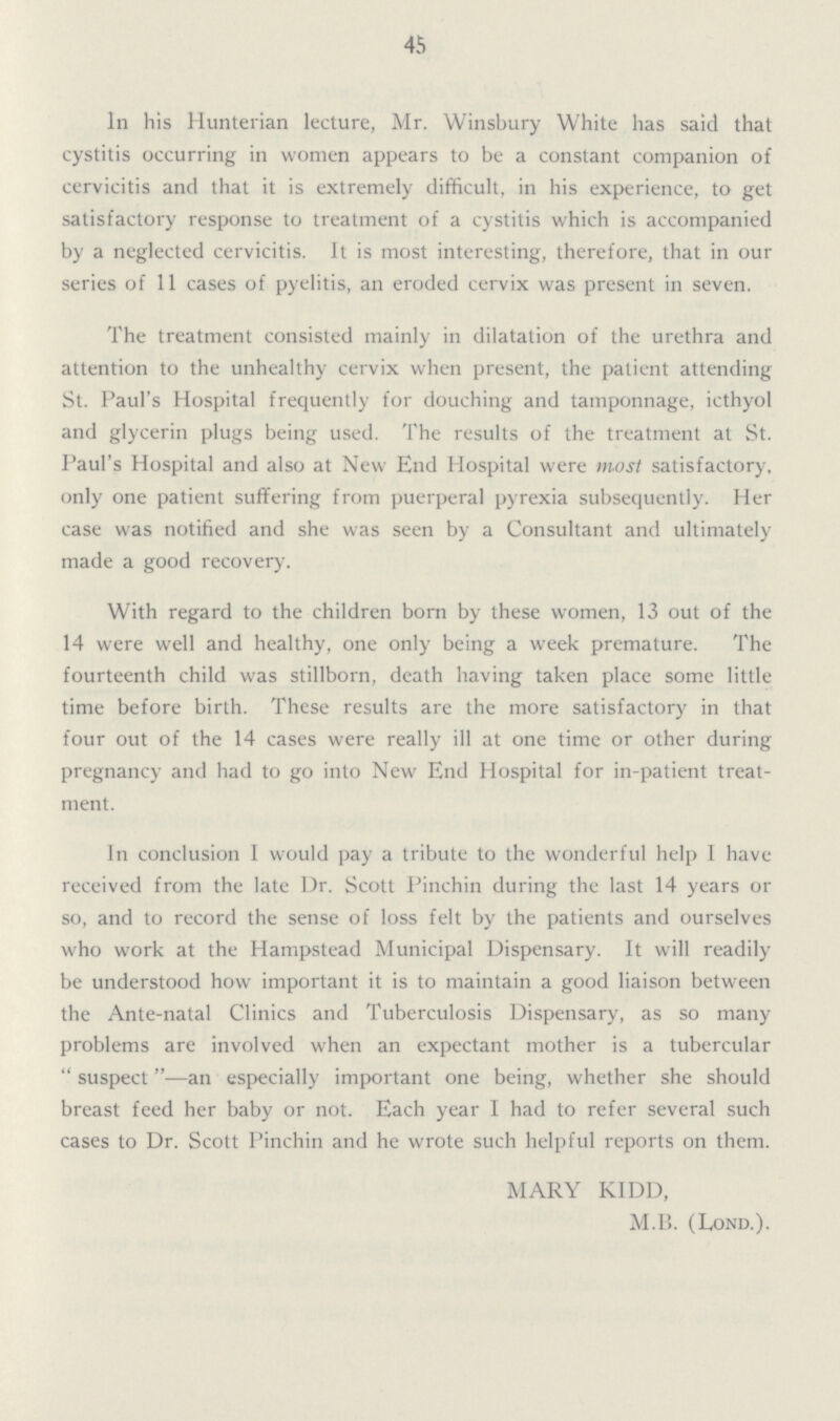 45 In his Hunterian lecture, Mr. Winsbury White has said that cystitis occurring in women appears to be a constant companion of cervicitis and that it is extremely difficult, in his experience, to get satisfactory response to treatment of a cystitis which is accompanied by a neglected cervicitis. It is most interesting, therefore, that in our series of 11 cases of pyelitis, an eroded cervix was present in seven. The treatment consisted mainly in dilatation of the urethra and attention to the unhealthy cervix when present, the patient attending St. Paul's Hospital frequently for douching and tamponnage, icthyol and glycerin plugs being used. The results of the treatment at St. Paul's Hospital and also at New End Hospital were most satisfactory, only one patient suffering from puerperal pyrexia subsequently. Her case was notified and she was seen by a Consultant and ultimately made a good recovery. With regard to the children born by these women, 13 out of the 14 were well and healthy, one only being a week premature. The fourteenth child was stillborn, death having taken place some little time before birth. These results are the more satisfactory in that four out of the 14 cases were really ill at one time or other during pregnancy and had to go into New End Hospital for in-patient treat ment. In conclusion I would pay a tribute to the wonderful help 1 have received from the late Dr. Scott Pinchin during the last 14 years or so, and to record the sense of loss felt by the patients and ourselves who work at the Hampstead Municipal Dispensary. It will readily be understood how important it is to maintain a good liaison between the Ante-natal Clinics and Tuberculosis Dispensary, as so many problems are involved when an expectant mother is a tubercular suspect—an especially important one being, whether she should breast feed her baby or not. Each year I had to refer several such cases to Dr. Scott Pinchin and he wrote such helpful reports on them. MARY KIDD, M.P. (Lond.).