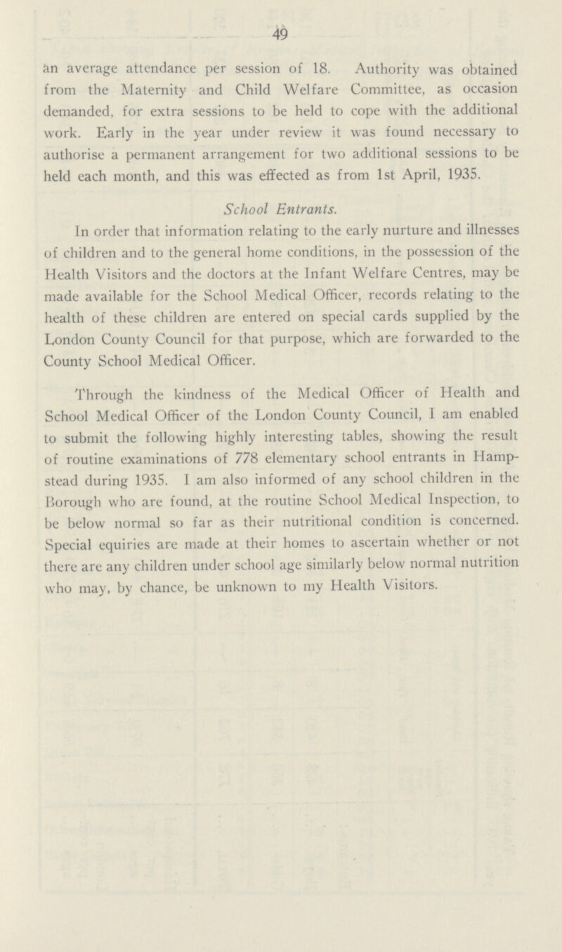 49 in average attendance per session of 18. Authority was obtained from the Maternity and Child Welfare Committee, as occasion demanded, for extra sessions to be held to cope with the additional work. Early in the year under review it was found necessary to authorise a permanent arrangement for two additional sessions to be held each month, and this was effected as from 1st April, 1935. School Entrants. In order that information relating to the early nurture and illnesses of children and to the general home conditions, in the possession of the Health Visitors and the doctors at the Infant Welfare Centres, may be made available for the School Medical Officer, records relating to the health of these children are entered on special cards supplied by the London County Council for that purpose, which are forwarded to the County School Medical Officer. Through the kindness of the Medical Officer of Health and School Medical Officer of the London County Council, I am enabled to submit the following highly interesting tables, showing the result of routine examinations of 778 elementary school entrants in Hamp stead during 1935. I am also informed of any school children in the Borough who are found, at the routine School Medical Inspection, to be below normal so far as their nutritional condition is concerned. Special equiries are made at their homes to ascertain whether or not there are any children under school age similarly below normal nutrition who may. by chance, be unknown to my Health Visitors.