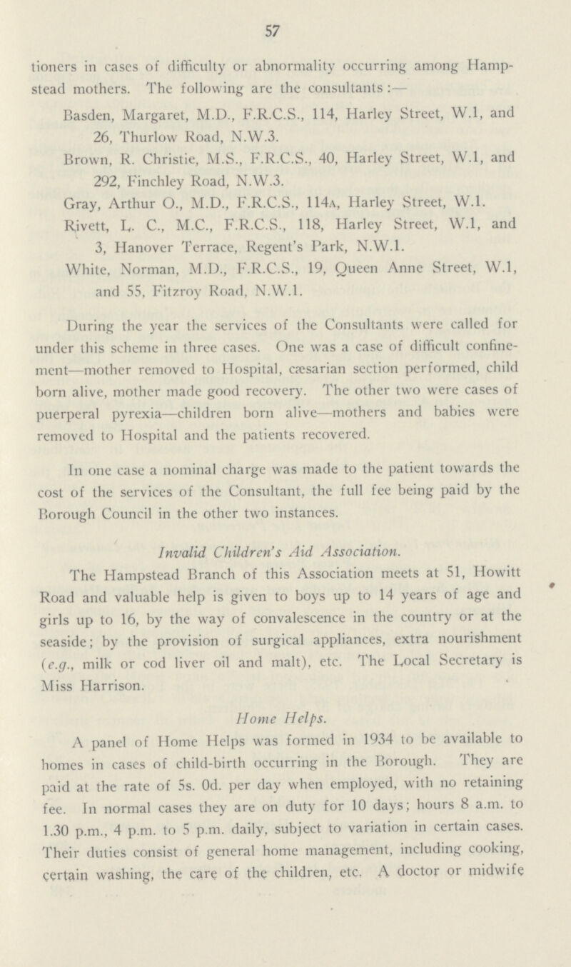 57 tioners in eases of difficulty or abnormality occurring among Hamp stead mothers. The following are the consultants:— Basden, Margaret, M.D., F.R.C.S., 114, Harley Street, W.l, and 26, Thurlow Road, N.W.3. Brown, R. Christie, M.S., F.R.C.S., 40, Harley Street, W.l, and 292, Finchley Road, N.W.3. Gray, Arthur O., M.D., F.R.C.S., 114a, Harley Street, W.l. Rivett, L,. C., M.C., F.R.C.S., 118, Harley Street, W.l, and 3, Hanover Terrace, Regent's Park, N.W.I. White, Norman, M.D., F.R.C.S., 19, Queen Anne Street, W.l, and 55, Fitzroy Road, N.W.I. During the year the services of the Consultants were called for under this scheme in three cases. One was a case of difficult confine ment—mother removed to Hospital, cæsarian section performed, child born alive, mother made good recovery. The other two were cases of puerperal pyrexia—children born alive—mothers and babies were removed to Hospital and the patients recovered. In one case a nominal charge was made to the patient towards the cost of the services of the Consultant, the full fee being paid by the Borough Council in the other two instances. Invalid Children's Aid Association. The Hampstead Branch of this Association meets at 51, Howitt Road and valuable help is given to boys up to 14 years of age and girls up to 16, by the way of convalescence in the country or at the seaside; by the provision of surgical appliances, extra nourishment (e.g., milk or cod liver oil and malt), etc. The Local Secretary is Miss Harrison. Home Helps. A panel of Home Helps was formed in 1934 to be available to homes in cases of child-birth occurring in the Borough. They are paid at the rate of 5s. 0d. per day when employed, with no retaining fee. In normal cases they are on duty for 10 days; hours 8 a.m. to 1.30 p.m., 4 p.m. to 5 p.m. daily, subject to variation in certain cases. Their duties consist of general home management, including cooking, certain washing, the care of the children, etc. A doctor or midwife